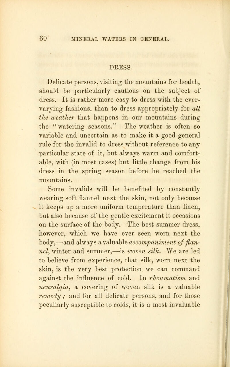 DRESS. Delicate persons, visiting the mountains for health, should be particularly cautious on the subject of dress. It is rather more easy to dress with the ever- varying fashions, than to dress appropriately for all the weather that happens in our mountains during the watering seasons. The weather is often so variable and uncertain as to make it a good general rule for the invalid to dress without reference to any particular state of it, but always warm and comfort- able, with (in most cases) but little change from his dress in the spring season before he reached the mountains. Some invalids will be benefited by constantly wearing soft flannel next the skin, not only because it keeps up a more uniform temperature than linen, but also because of the gentle excitement it occasions on the surface of the body. The best summer dress, however, which we have ever seen worn next the body,—and always a valuable accompaniment of flan- nel, winter and summer,—is woven silk. We are led to believe from experience, that silk, worn next the skin, is the very best protection we can command against the influence of cold. In rheumatism and neuralgia, a covering of woven silk is a valuable remedy ; and for all delicate persons, and for those peculiarly susceptible to colds, it is a most invaluable