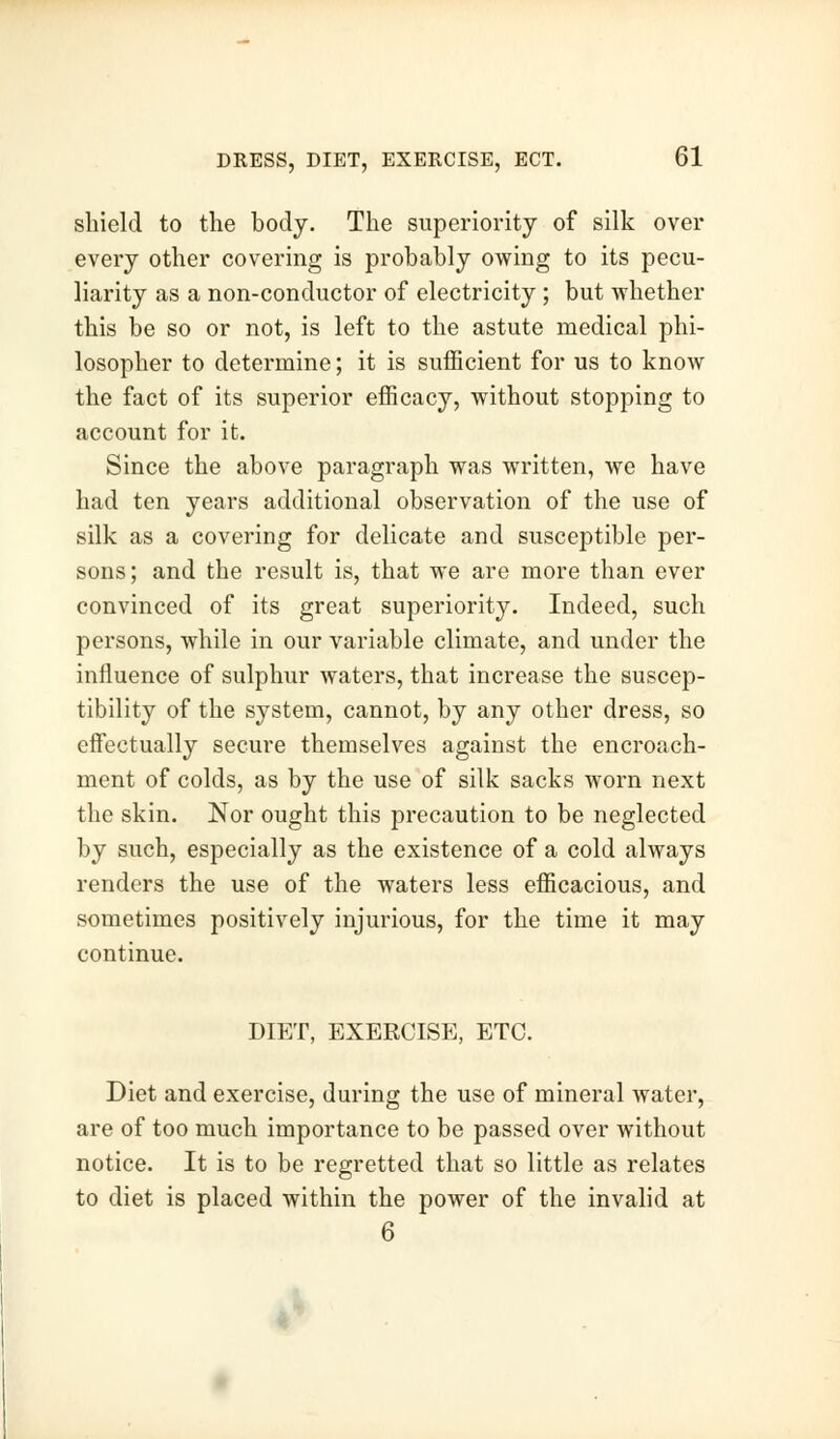 shield to the body. The superiority of silk over every other covering is probably owing to its pecu- liarity as a non-conductor of electricity ; but whether this be so or not, is left to the astute medical phi- losopher to determine; it is sufficient for us to know the fact of its superior efficacy, without stopping to account for it. Since the above paragraph was written, we have had ten years additional observation of the use of silk as a covering for delicate and susceptible per- sons ; and the result is, that we are more than ever convinced of its great superiority. Indeed, such persons, while in our variable climate, and under the influence of sulphur waters, that increase the suscep- tibility of the system, cannot, by any other dress, so effectually secure themselves against the encroach- ment of colds, as by the use of silk sacks worn next the skin. Nor ought this precaution to be neglected by such, especially as the existence of a cold always renders the use of the waters less efficacious, and sometimes positively injurious, for the time it may continue. DIET, EXERCISE, ETC. Diet and exercise, during the use of mineral water, are of too much importance to be passed over without notice. It is to be regretted that so little as relates to diet is placed within the power of the invalid at 6