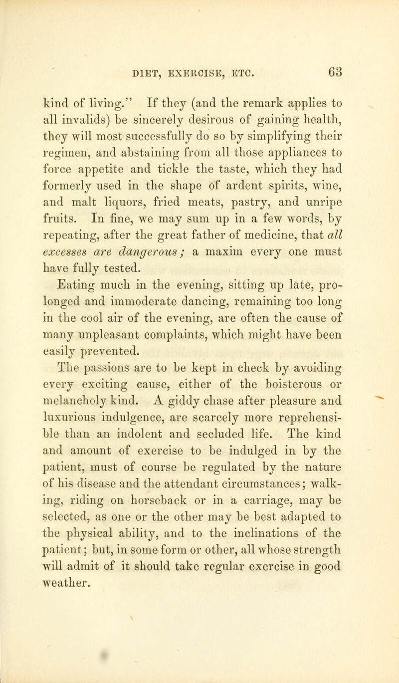 kind of living. If they (and the remark applies to all invalids) be sincerely desirous of gaining health, they will most successfully do so by simplifying their regimen, and abstaining from all those appliances to force appetite and tickle the taste, which they had formerly used in the shape of ardent spirits, wine, and malt liquors, fried meats, pastry, and unripe fruits. In fine, we may sum up in a few words, by repeating, after the great father of medicine, that all excesses are dangerous; a maxim every one must have fully tested. Eating much in the evening, sitting up late, pro- longed and immoderate dancing, remaining too long in the cool air of the evening, are often the cause of many unpleasant complaints, which might have been easily prevented. The passions are to be kept in check by avoiding every exciting cause, either of the boisterous or melancholy kind. A giddy chase after pleasure and luxurious indulgence, are scarcely more reprehensi- ble than an indolent and secluded life. The kind and amount of exercise to be indulged in by the patient, must of course be regulated by the nature of his disease and the attendant circumstances; walk- ing, riding on horseback or in a carriage, may be selected, as one or the other may be best adapted to the physical ability, and to the inclinations of the patient; but, in some form or other, all whose strength will admit of it should take regular exercise in good weather.