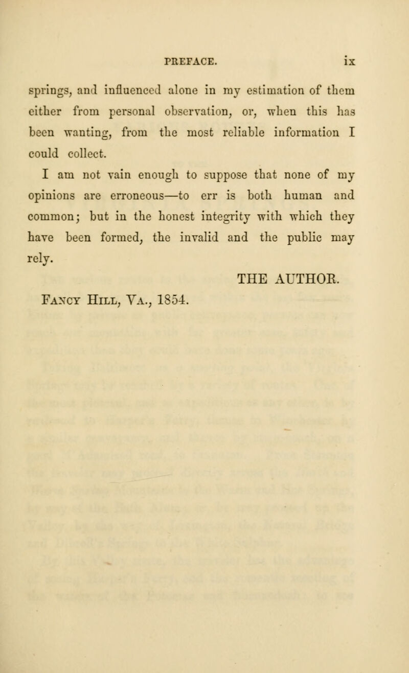 springs, and influenced alone in ray estimation of tbem cither from personal observation, or, when this has been wanting, from the most reliable information I could collect. I am not vain enough to suppose that none of my opinions are erroneous—to err is both human and common; but in the honest integrity with which they have been formed, the invalid and the public may rely. THE AUTHOR. Fancy Hill, Ya., 1854.