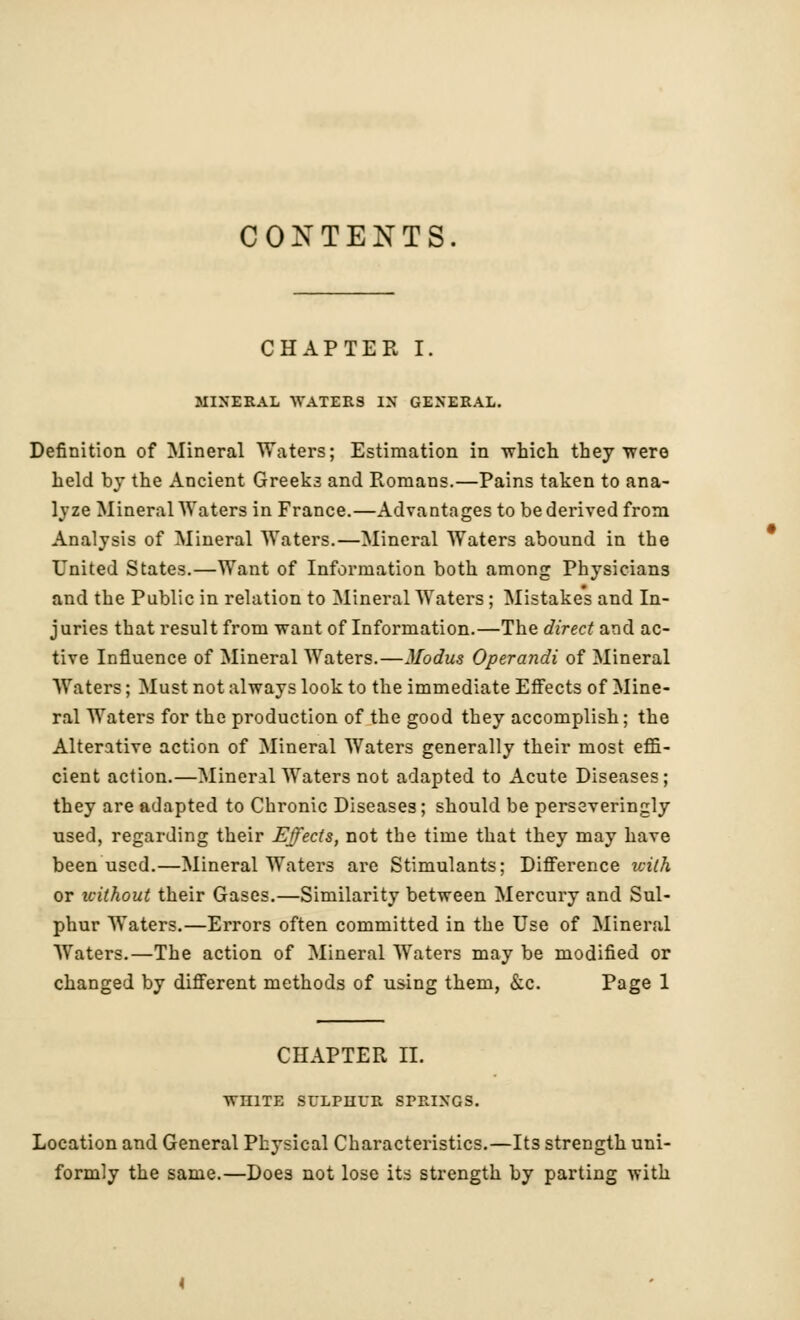 CONTENTS. CHAPTER I. MINERAL WATERS IN GENERAL. Definition of Mineral Waters; Estimation in which they were held by the Ancient Greeks and Romans.—Pains taken to ana- lyze Mineral Waters in France.—Advantages to be derived from Analysis of Mineral Waters.—Mineral Waters abound in the United States.—Want of Information both among Physicians and the Public in relation to Mineral Waters; Mistakes and In- juries that result from want of Information.—The direct and ac- tive Influence of Mineral Waters.—Modus Operandi of Mineral Waters; Must not always look to the immediate Effects of Mine- ral Waters for the production of the good they accomplish; the Alterative action of Mineral Waters generally their most effi- cient action.—Mineral Waters not adapted to Acute Diseases; they are adapted to Chronic Diseases; should be perseveringly used, regarding their Effects, not the time that they may have been used.—Mineral Waters are Stimulants; Difference with or ivithout their Gases.—Similarity between Mercury and Sul- phur Waters.—Errors often committed in the Use of Mineral Waters.—The action of Mineral Waters may be modified or changed by different methods of using them, &c. Page 1 CHAPTER II. WHITE SULPHUR SPRINGS. Location and General Physical Characteristics.—Its strength uni- formly the same.—Does not lose its strength by parting with