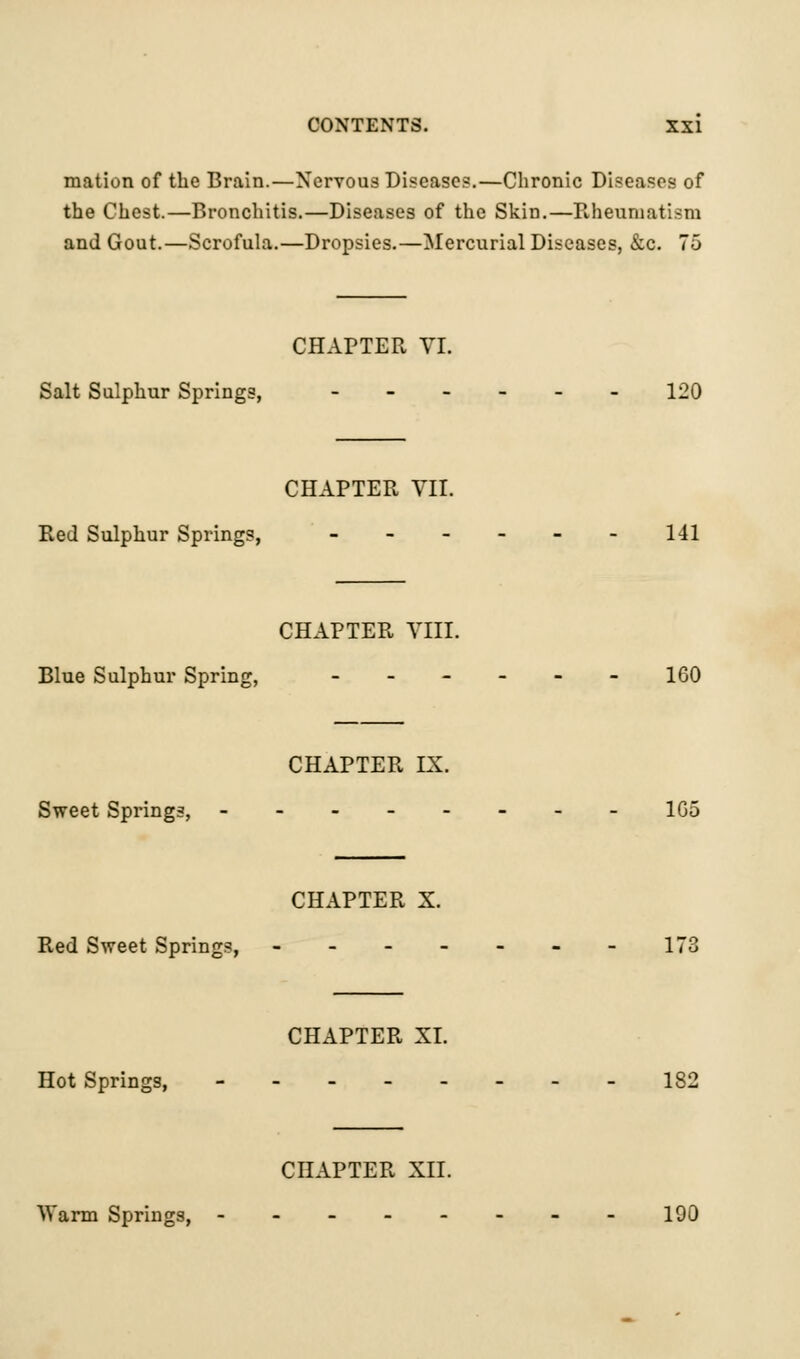 mation of the Brain.—Nervous Disease?.—Chronic Diseases of the Chest.—Bronchitis.—Diseases of the Skin.—Rheumatism and Gout.—Scrofula.—Dropsies.—Mercurial Diseases, &c. 75 CHAPTER VI. Salt Sulphur Springs, 120 CHAPTER VII. Red Sulphur Springs, - - - - - - 141 CHAPTER VIII. Blue Sulphur Spring, 160 CHAPTER IX. Sweet Springs, -------- 1G5 CHAPTER X. Red Sweet Springs, - - - - - - - 173 CHAPTER XI. Hot Springs, 182 CHAPTER XII. Warm Springs, -------- 190