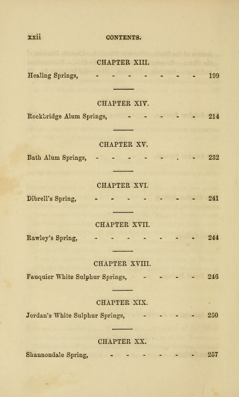 CHAPTER XIII. Healing Springs, --_..._ 199 CHAPTER XIV. Rockbridge Alum Springs, - 214 CHAPTER XV. Bath Alum Springs, 232 CHAPTER XVI. DibrelPs Spring, 241 CHAPTER XVII. Rawley's Spring, ------- 244 CHAPTER XVIII. Fauquier White Sulphur Springs, - 246 CHAPTER XIX. Jordan's White Sulphur Springs, - 250 CHAPTER XX. Shannondale Spring, ------ 257