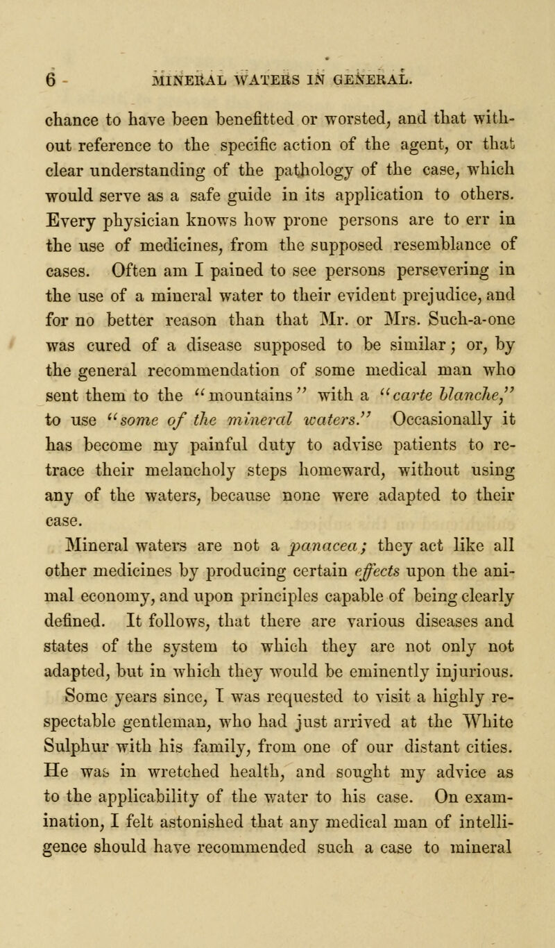 chance to have been benefitted or worsted, and that with- out reference to the specific action of the agent, or that clear understanding of the pathology of the case, which would serve as a safe guide in its application to others. Every physician knows how prone persons are to err in the use of medicines, from the supposed resemblance of cases. Often am I pained to see persons persevering in the use of a mineral water to their evident prejudice, and for no better reason than that Mr. or Mrs. Such-a-one was cured of a disease supposed to be similar; or, by the general recommendation of some medical man who sent them to the mountains with a carte Llanche, to use some of the mineral waters. Occasionally it has become my painful duty to advise patients to re- trace their melancholy steps homeward, without using any of the waters, because none were adapted to their case. Mineral waters are not a panacea; they act like all other medicines by producing certain effects upon the ani- mal economy, and upon principles capable of being clearly defined. It follows, that there are various diseases and states of the system to which they are not only not adapted, but in which they would be eminently injurious. Some years since, I was requested to visit a highly re- spectable gentleman, who had just arrived at the White Sulphur with his family, from one of our distant cities. He was in wretched health, and sought my advice as to the applicability of the water to his case. On exam- ination, I felt astonished that any medical man of intelli- gence should have recommended such a case to mineral