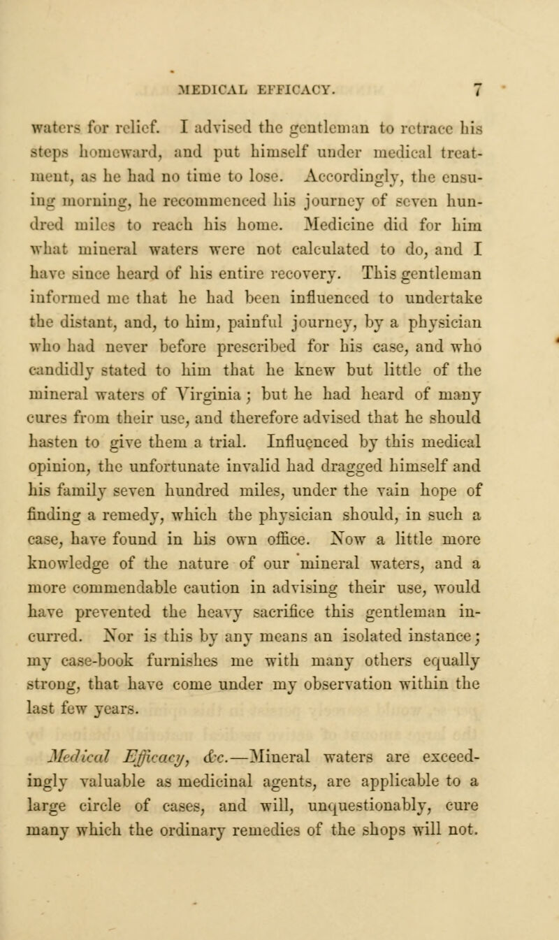 utters for relief. I advised the gentleman bo retrace his steps homeward, and pnt himself under medical treat- ment, as he hail no time to lose. Accordingly, the ensu- ing morning, he recommenced his journey of seven hun- dred miles to reach his home. Medicine did for him what mineral waters were not calculated to do, and I have Educe heard of his entire recovery. This gentleman informed me that he had been influenced to undertake the distant, and, to him, painful journey, by a physician who had never before prescribed for his case, and who candidly stated to him that he knew but little of the mineral waters of Virginia ; but he had heard of many ovres from their use, and therefore advised that he should hasten to give them a trial. Influenced by this medical opinion, the unfortunate invalid had dragged himself and his family seven hundred miles, under the vain hope of finding a remedy, which the physician should, in such a case, have found in his own office. Xow a little more knowledge of the nature of our mineral waters, and a more commendable caution in advising their use, would have prevented the heavy sacrifice this gentleman in- curred. Nor is this by any means an isolated instance; my case-book furnishes me with many others equally strong, that have come under my observation within the last few years. Medical Efficacy, &c.—Mineral waters are exceed- ingly valuable as medicinal agents, are applicable to a large circle of cases, and will, unquestionably, cure many which the ordinary remedies of the shops will not.