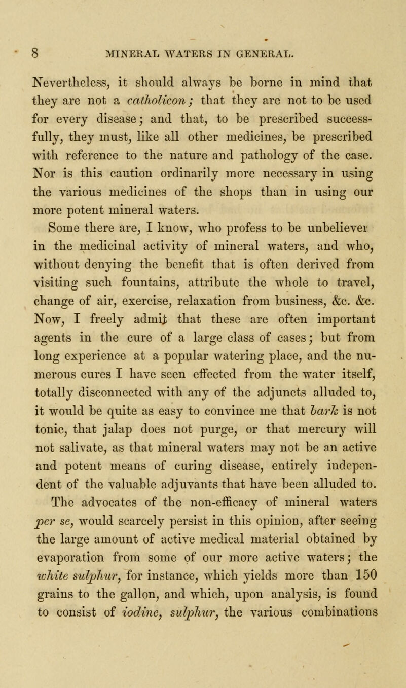 Nevertheless, it should always be borne in mind that they are not a catholicon; that they are not to be used for every disease; and that, to be prescribed success- fully, they must, like all other medicines, be prescribed with reference to the nature and pathology of the case. Nor is this caution ordinarily more necessary in using the various medicines of the shops than in using our more potent mineral waters. Some there are, I know, who profess to be unbeliever in the medicinal activity of mineral waters, and who, without denying the benefit that is often derived from visiting such fountains, attribute the whole to travel, change of air, exercise, relaxation from business, &c. &c. Now, I freely adrnij that these are often important agents in the cure of a large class of cases; but from long experience at a popular watering place, and the nu- merous cures I have seen effected from the water itself, totally disconnected with any of the adjuncts alluded to, it would be quite as easy to convince me that hark is not tonic, that jalap does not purge, or that mercury will not salivate, as that mineral waters may not be an active and potent means of curing disease, entirely indepen- dent of the valuable adjuvants that have been alluded to. The advocates of the non-efficacy of mineral waters per se, would scarcely persist in this opinion, after seeing the large amount of active medical material obtained by evaporation from some of our more active waters; the ichite sulphur, for instance, which yields more than 150 grains to the gallon, and which, upon analysis, is found to consist of iodine, sulphur, the various combinations