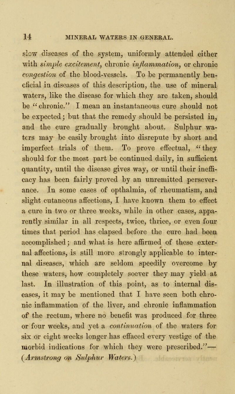 slew diseases of the system, uniformly attended either with simple excitement, chronic inflammation, or chronic congestion of the blood-vessels. To be permanently ben- eficial in diseases of this description, the use of mineral waters, like the disease for which they arc taken, should be  chronic. I mean an instantaneous cure should not be expected; but that the remedy should be persisted in, and the cure gradually brought about. Sulphur wa- ters may be easily brought into disrepute by short and imperfect trials of them. To prove effectual, they should for the most part be continued daily, in sufficient quantity, until the disease gives way, or until their ineffi- cacy has been fairly proved by an unremitted persever- ance. In some cases of opthalmia, of rheumatism, and slight cutaneous affections, I have known them to effect a cure in two or three weeks, while in other cases, appa- rently similar in all respects, twice, thrice, or even four times that period has elapsed before the cure had been accomplished; and what is here affirmed of these exter- nal affections, is still more strongly applicable to inter- nal diseases, which are seldom speedily overcome by these waters, how completely soever they may yield at last. In illustration of this point, as to internal dis- eases, it may be mentioned that I have seen both chro- nic inflammation of the liver, and chronic inflammation of the rectum, where no benefit was produced for three or four weeks, and yet a continuation of the waters for six or eight weeks longer has effaced every vestige of the morbid indications for which they were prescribed/'— (Armstrong on Sulphur Waters?)