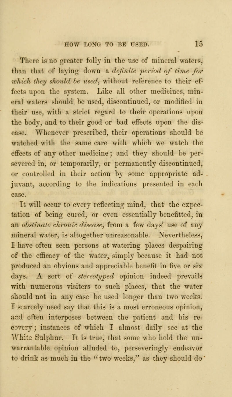 now Wtki t<» v,\: rsru. ]f> There \b ho greater folly in the use of mineral waters, than that of laying down b. definite, period of time for which th< if sh>>n/d be used) without referenee to their ef- fectfl upon the system. Like all other medicines, min- eral waters should be used, discontinued, or modified in their use, with a strict regard to their operations upon the body, and to their good or bad effects upon the dis- AVheniver prescribed, their operations should be watched with the same care with which we watch the effects of any other medicine; and they should be per- severed in, or temporarily, or permanently discontinued, or controlled in their action by some appropriate ad- juvant, according to the indications presented in each case. It will occur to every reflecting mind, that the expec- tation of being cured, or even essentially benefitted, in an obstinate chronic disease, from a few days' use of any mineral water, is altogether unreasonable. Nevertheless, I have often seen persons at watering places despairing of the efficacy of the water, simply because it had not produced an obvious and appreciable benefit in five or six days. A sort of stereotyped opinion indeed prevails with numerous visiters to such places, that the water should not in any case be used longer than two weeks. I scarcely need say that this is a most erroneous opinion, and often interposes between the patient and his re- covery; instances of which I almost daily see at the V? hite Sulphur. It is true, that some who hold the un- warrantable opinion alluded to, perseveringly endeavor to drink as much in the two weeks, as they should do'