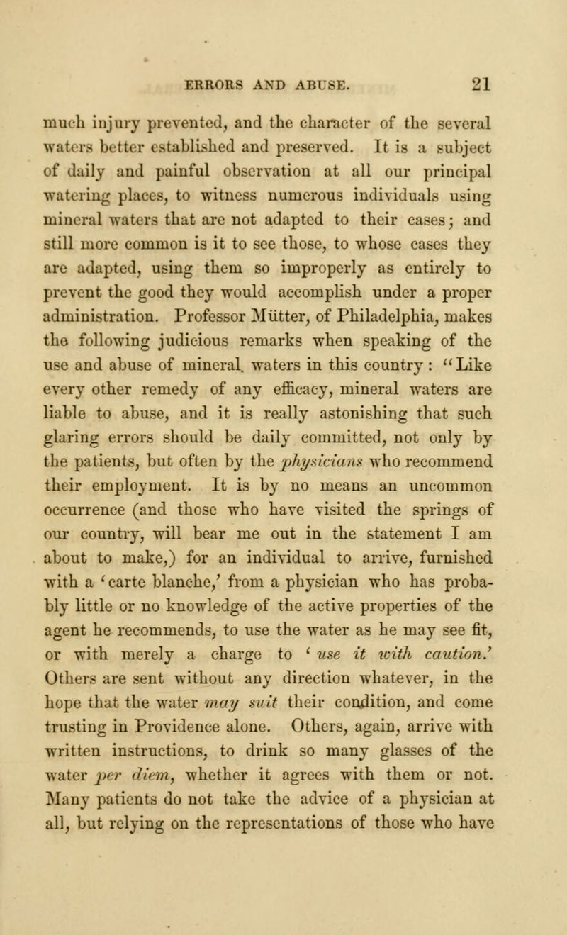 much injury prevented, and the character of the several waters better established and preserved. It is a subject of daily and painful observation at all our principal watering places, to witness numerous individuals using mineral waters that are not adapted to their cases; and still more common is it to see those, to whose cases they are adapted, using them so improperly as entirely to prevent the good they would accomplish under a proper administration. Professor Mutter, of Philadelphia, makes the following judicious remarks when speaking of the use and abuse of mineral waters in this country : Like every other remedy of any efficacy, mineral waters are liable to abuse, and it is really astonishing that such glaring errors should be daily committed, not only by the patients, but often by the physicians who recommend their employment. It is by no means an uncommon occurrence (and those who have visited the springs of our country, will bear me out in the statement I am about to make,) for an individual to arrive, furnished with a ' carte blanche/ from a physician who has proba- bly little or no knowledge of the active properties of the agent he recommends, to use the water as he may see fit, or with merely a charge to ' use it with caution.' Others are sent without any direction whatever, in the hope that the water may suit their condition, and come trusting in Providence alone. Others, again, arrive with written instructions, to drink so many glasses of the water j» /■ (linn, whether it agrees with them or not. Many patients do not take the advice of a physician at all, but relying on the representations of those who have