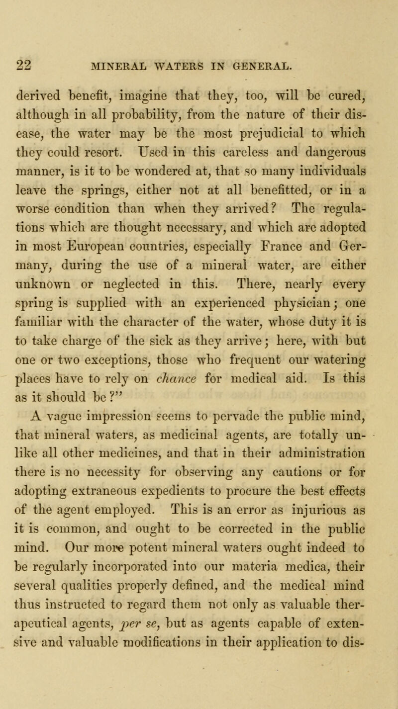 99, derived benefit, imagine that they, too, will be cured, although in all probability, from the nature of their dis- ease, the water may be the most prejudicial to which they could resort. Used in this careless and dangerous manner, is it to be wondered at, that so many individuals leave the springs, either not at all benefitted, or in a worse condition than when they arrived? The regula- tions which are thought necessary, and which are adopted in most European countries, especially France and Ger- many, during the use of a mineral water, are either unknown or neglected in this. There, nearly every spring is supplied with an experienced physician; one familiar with the character of the water, whose duty it is to take charge of the sick as they arrive; here, with but one or two exceptions, those who frequent our watering places have to rely on chance for medical aid. Is this as it should be ? A vague impression seems to pervade the public mind, that mineral waters, as medicinal agents, are totally un- like all other medicines, and that in their administration there is no necessity for observing auy cautions or for adopting extraneous expedients to procure the best effects of the agent employed. This is an error as injurious as it is common, and ought to be corrected in the public mind. Our more potent mineral waters ought indeed to be regularly incorporated into our materia medica, their several qualities properly defined, and the medical mind thus instructed to regard them not only as valuable ther- apeutical agents, per se, but as agents capable of exten- sive and valuable modifications in their application to dis-