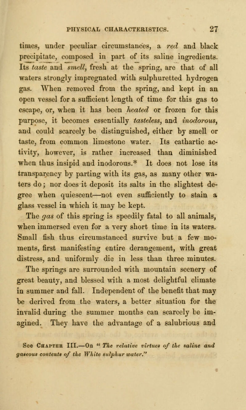 times, under peculiar circumstances, a red and black precipitate, composed in part of its saline ingredients. Its taste and tmeBt fresh at the spring, are that of all waters >trongly impregnated with sulphuretted hydrogen gas. When removed from the spring, and kept in an open vessel for a sufficient length of time for this gas to escape, or, when it has been heated or frozen for this purpose, it becomes essentially tasteless, and inodorous, and could scarcely be distinguished, either by smell or taste, from common limestone water. Its cathartic ac- tivity, however, is rather increased than diminished when thus insipid and inodorous.* It does not lose its transparency by parting with its gas, as many other wa- ters do; nor does it deposit its salts in the slightest de- gree when quiescent—not even sufficiently to stain a glass vessel in which it may be kept. The gas of this spring is speedily fatal to all animals, when immersed even for a very short time in its waters. Small fish thus circumstanced survive but a few mo- ments, first manifesting entire derangement, with great distress, and uniformly die in less than three minutes. The springs are surrounded with mountain scenery of great beauty, and blessed with a most delightful climate in summer and fall. Independent of the benefit that may be derived from the waters, a better situation for the invalid during the summer months can scarcely be im- agined. They have the advantage of a salubrious and See Chapter III.—On  The relative virtues of the saline and gaseous contents of the White sulphur water.