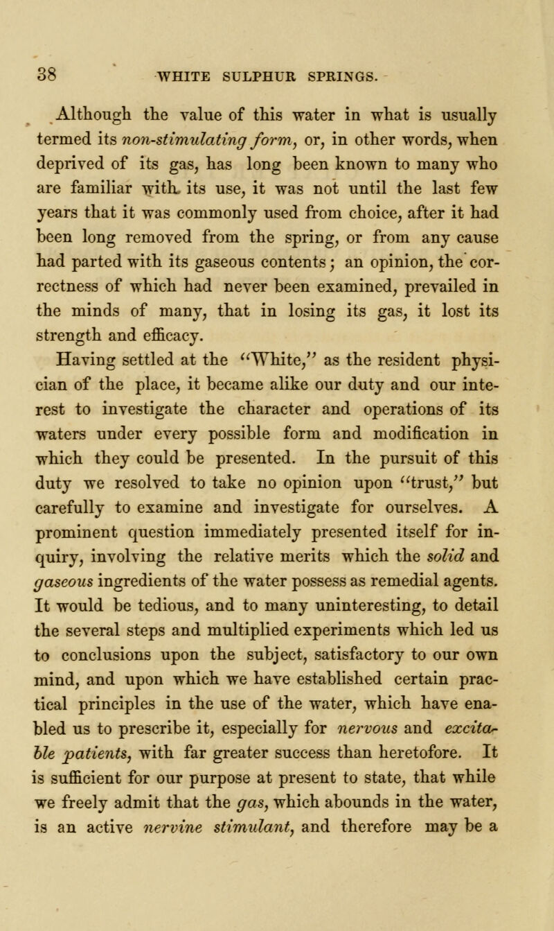 Although the value of this water in what is usually termed its non-stimulating form, or, in other words, when deprived of its gas, has long been known to many who are familiar with, its use, it was not until the last few years that it was commonly used from choice, after it had been long removed from the spring, or from any cause had parted with its gaseous contents; an opinion, the cor- rectness of which had never been examined, prevailed in the minds of many, that in losing its gas, it lost its strength and efficacy. Having settled at the White, as the resident physi- cian of the place, it became alike our duty and our inte- rest to investigate the character and operations of its waters under every possible form and modification in which they could be presented. In the pursuit of this duty we resolved to take no opinion upon trust, but carefully to examine and investigate for ourselves. A prominent question immediately presented itself for in- quiry, involving the relative merits which the solid and gaseous ingredients of the water possess as remedial agents. It would be tedious, and to many uninteresting, to detail the several steps and multiplied experiments which led us to conclusions upon the subject, satisfactory to our own mind, and upon which we have established certain prac- tical principles in the use of the water, which have ena- bled us to prescribe it, especially for nervous and excita- ble patients, with far greater success than heretofore. It is sufficient for our purpose at present to state, that while we freely admit that the gas, which abounds in the water, is an active nervine stimulant, and therefore may be a