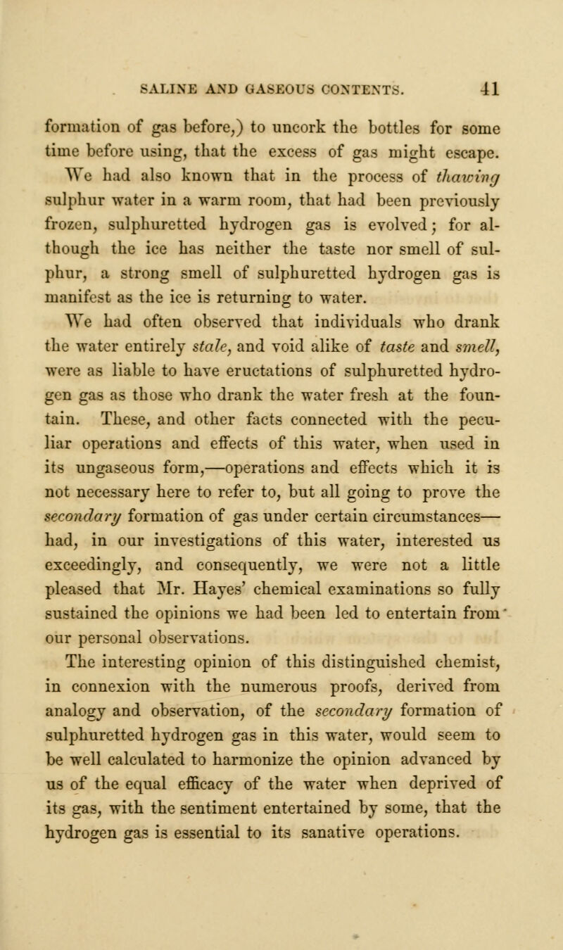 formation of gas before,) to uncork the bottles for some time before using, that the excess of gas might escape. We had also known that in the process of thatrmm sulphur water in a warm room, that had been previously frozen, sulphuretted hydrogen gas is evolved; for al- though the ice has neither the taste nor smell of sul- phur, a strong smell of sulphuretted hydrogen gas is manifest as the ice is returning to water. We had often observed that individuals who drank the water entirely stale, and void alike of taste and smell, were as liable to have eructations of sulphuretted hydro- gen gas as those who drank the water fresh at the foun- tain. These, and other facts connected with the pecu- liar operations and effects of this water, when used in its ungaseous form,—operations and effects which it is not necessary here to refer to, but all going to prove the secondary formation of gas under certain circumstances— had, in our investigations of this water, interested us exceedingly, and consequently, we were not a little pleased that Mr. Hayes' chemical examinations so fully sustained the opinions we had been led to entertain from' our personal observations. The interesting opinion of this distinguished chemist, in connexion with the numerous proofs, derived from analogy and observation, of the secondary formation of sulphuretted hydrogen gas in this water, would seem to be well calculated to harmonize the opinion advanced by us of the equal efficacy of the water when deprived of its gas, with the sentiment entertained by some, that the hydrogen gas is essential to its sanative operations.