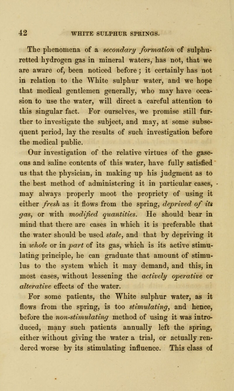 The phenomena of a secondary formation of sulphu- retted hydrogen gas in mineral waters, has not, that we are aware of, been noticed before; it certainly has not in relation to the White sulphur water, and we hope that medical gentlemen generally, who may have occa- sion to use the water, will direct a careful attention to this singular fact. For ourselves, we promise still fur- ther to investigate the subject, and may, at some subse- quent period, lay the results of such investigation before the medical public. Our investigation of the relative virtues of the gase- ous and saline contents of this water, have fully satisfied us that the physician, in making up his judgment as to the best method of administering it in particular cases, may always properly moot the propriety of using it either fresh as it flows from the spring, deprived of its gas, or with modified quantities. He should bear in mind that there are cases in which it is preferable that the water should be used stale, and that by depriving it in whole or in part of its gas, which is its active stimu- lating principle, he can graduate that amount of stimu- lus to the system which it may demand, and this, in most cases, without lessening the actively operative or alterative effects of the water. For some patients, the White sulphur water, as it flows from the spring, is too stimulating, and hence, before the non-stimulating method of using it was intro- duced, many such patients annually left the spring, either without giving the water a trial, or actually ren- dered worse by its stimulating influence. This class of