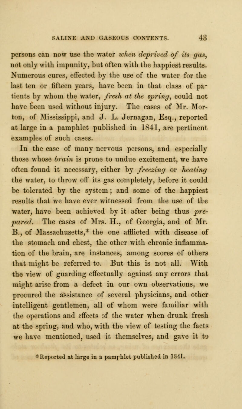 persons can now use the water when deprived of its gas, not only with impunity, but often with the happiest results. Numerous cures, effected by the use of the water for the last ten or fifteen years, have been in that class of pa- tients by whom the water, fresh at the spring, could not have been used without injury. The cases of Mr. Mor- ton, of Mississippi, and J. L. Jernagan, Esq., reported at large in a pamphlet published in 1841, are pertinent examples of such cases. In the case of many nervous persons, and especially those whose brain is prone to undue excitement, we have often found it necessary, either by freezing or heating the water, to throw off its gas completely, before it could be tolerated by the system; and some of the happiest results that we have ever witnessed from the use of the water, have been achieved by it after being thus pre- pared. The cases of Mrs. H., of Georgia, and of Mr. B., of Massachusetts,* the one afflicted with disease of the stomach and chest, the other with chronic inflamma- tion of the brain, are instances, among scores of others that might be referred to. But this is not all. With the view of guarding effectually against any errors that might arise from a defect in our own observations, we procured the assistance of several physicians, and other intelligent gentlemen, all of whom were familiar with the operations and effects of the water when drunk fresh at the spring, and who, with the view of testing the facts we have mentioned, used it themselves, and gave it to ^Reported at large in a pamphlet published in 1841.