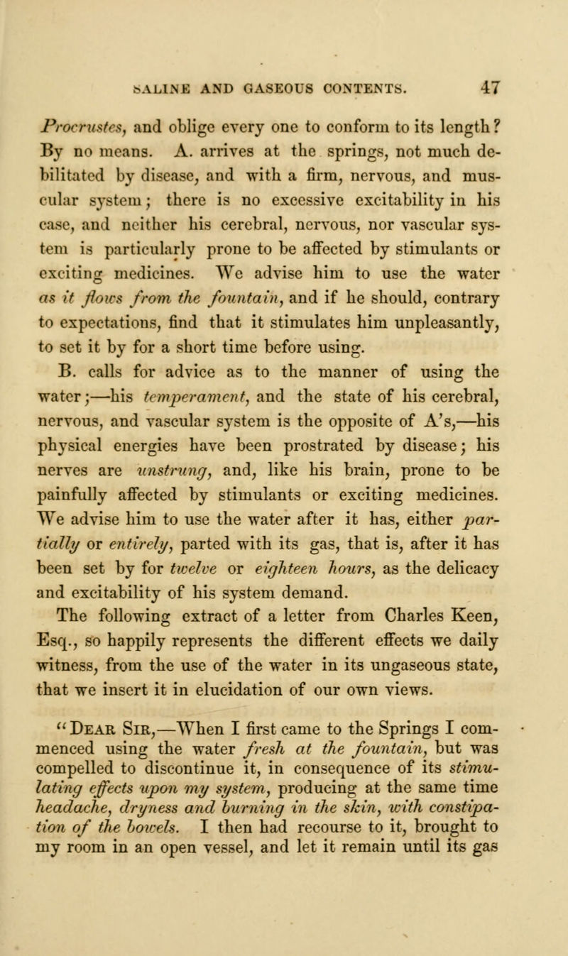 Procrustes, and oblige every one to conform to its length ? By no means. A. arrives at the springs, not much de- bilitated by disease, and with a firm, nervous, and mus- cular system; there is no excessive excitability in his case, and neither his cerebral, nervous, nor vascular sys- tem is particularly prone to be affected by stimulants or exciting medicines. We advise him to use the water as it flows from the fountain, and if he should, contrary to expectations, find that it stimulates him unpleasantly, to set it by for a short time before using. B. calls for advice as to the manner of using the water;—his temperament, said the state of his cerebral, nervous, and vascular system is the opposite of A's,—his physical energies have been prostrated by disease; his nerves are unstrung, and, like his brain, prone to be painfully affected by stimulants or exciting medicines. We advise him to use the water after it has, either par- tially or entirely, parted with its gas, that is, after it has been set by for twelve or eighteen hours, as the delicacy and excitability of his system demand. The following extract of a letter from Charles Keen, Esq., so happily represents the different effects we daily witness, from the use of the water in its ungaseous state, that we insert it in elucidation of our own views. Dear Sir,—When I first came to the Springs I com- menced using the water fresh at the fountain, but was compelled to discontinue it, in consequence of its stimu- lating effects upon my system, producing at the same time headache, dryness and burning in the skin, with constipa- tion of the bowels. I then had recourse to it, brought to my room in an open vessel, and let it remain until its gas