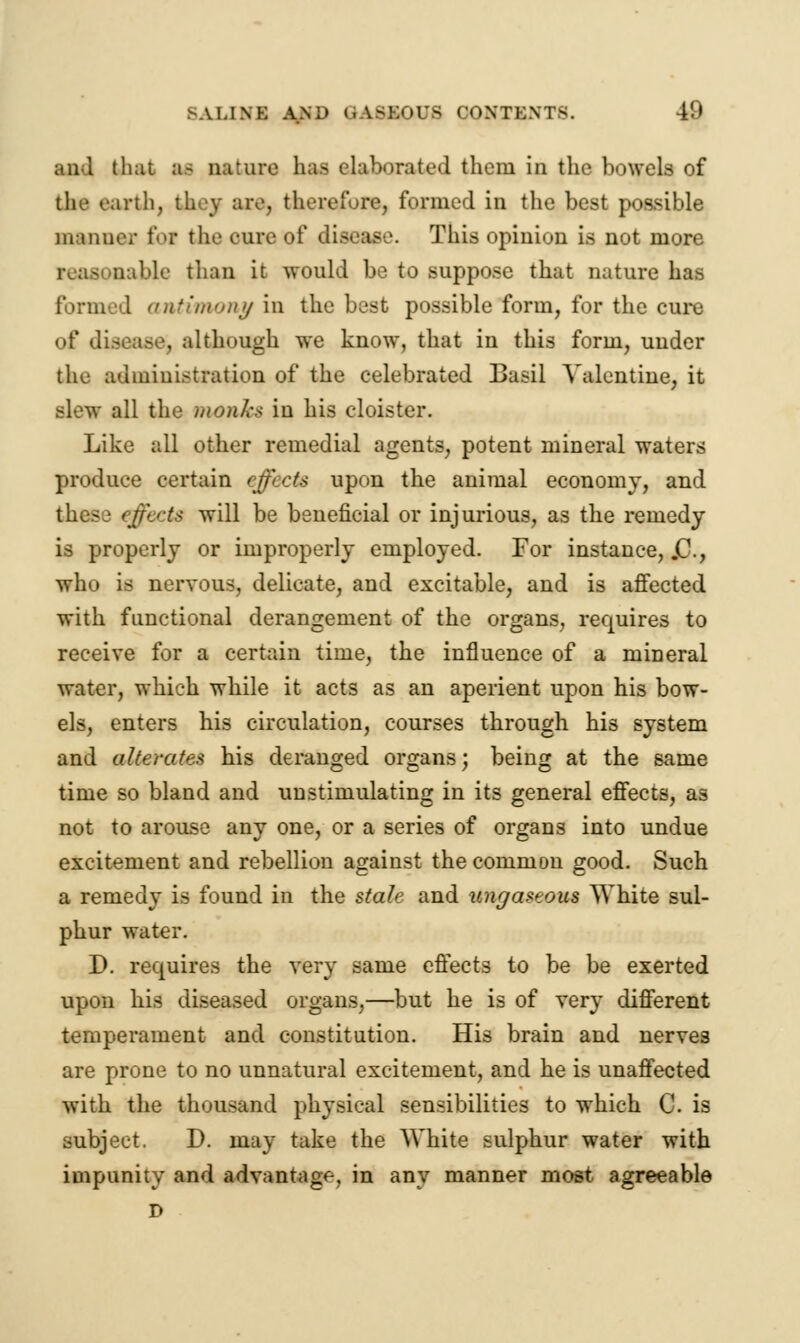 anl that m nature has elaborated them In the bowels of the earth, tluy are, therefore, formed in the best possible manner foi the cure of disease. This opinion is not more uable than it would be to suppose that nature has 1 antimony in the best possible form, for the cure of disease, although we know, that in this form, under the administration of the celebrated Basil Valentine, it slew all the monks in his cloister. Like all other remedial agents, potent mineral waters produce certain effects upon the animal economy, and 'fftets will be beneficial or injurious, as the remedy is properly or improperly employed. For instance, .C, who is nervous, delicate, and excitable, and is affected with functional derangement of the organs, requires to receive for a certain time, the influence of a mineral water, which while it acts as an aperient upon his bow- els, enters his circulation, courses through his system and alterates his deranged organs; being at the same time so bland and unstimulating in its general effects, as not to arouse any one, or a series of organs into undue excitement and rebellion against the common good. Such a remedy is found in the stale and ungaseous White sul- phur water. D. requires the very same effects to be be exerted upon his diseased organs,—but he is of very different temperament and constitution. His brain and nerves are prone to no unnatural excitement, and he is unaffected with the thousand physical sensibilities to which C. is subject. D. may take the White sulphur water with impunity and advantage, in any manner most agreeable D