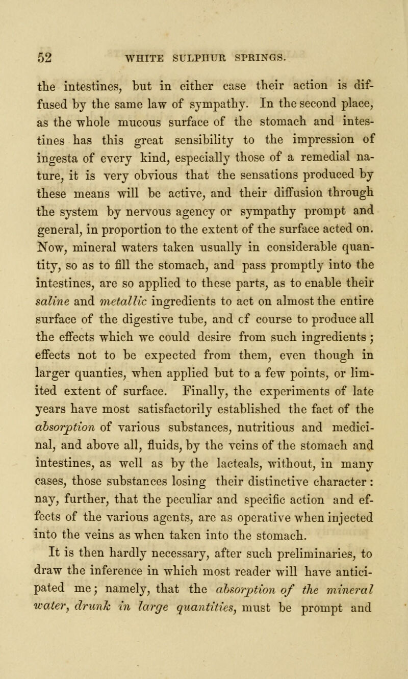 the intestines, but in either case their action is dif- fused by the same law of sympathy. In the second place, as the whole mucous surface of the stomach and intes- tines has this great sensibility to the impression of ingesta of every kind, especially those of a remedial na- ture, it is very obvious that the sensations produced by these means will be active, and their diffusion through the system by nervous agency or sympathy prompt and general, in proportion to the extent of the surface acted on. Now, mineral waters taken usually in considerable quan- tity, so as to fill the stomach, and pass promptly into the intestines, are so applied to these parts, as to enable their saline and metallic ingredients to act on almost the entire surface of the digestive tube, and cf course to produce all the effects which we could desire from such ingredients; effects not to be expected from them, even though in larger quanties, when applied but to a few points, or lim- ited extent of surface. Finally, the experiments of late years have most satisfactorily established the fact of the absorption of various substances, nutritious and medici- nal, and above all, fluids, by the veins of the stomach and intestines, as well as by the lacteals, without, in many cases, those substances losing their distinctive character: nay, further, that the peculiar and specific action and ef- fects of the various agents, are as operative when injected into the veins as when taken into the stomach. It is then hardly necessary, after such preliminaries, to draw the inference in which most reader will have antici- pated me; namely, that the absorption of the mineral water, drunk in large quantities, must be prompt and