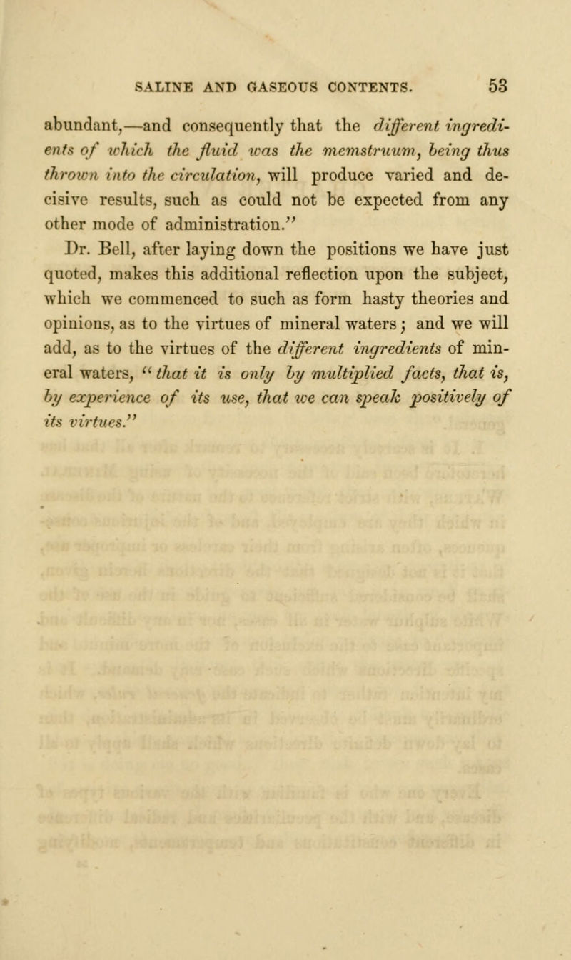 abundant,—and consequently that the different ingredi- ent* of which the fluid was the memstruum, being thus thrown into t/ir circulation, will produce varied and de- cisive results, such as could not be expected from any other mode of administration/' Dr. Bell, after laying down the positions we have just quoted, makes this additional reflection upon the subject, which we commenced to such as form hasty theories and opinions, as to the virtues of mineral waters; and we will add, as to the virtues of the different ingredients of min- eral waters,  that it is only by multiplied facts, that is, by experience of its use, that we can speak positively of its virtues.