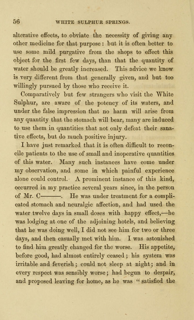 alterative effects, to obviate the necessity of giving any other medicine for that purpose : but it is often better to use some mild purgative from the shops to effect this object for the first few days, than that the quantity of water should be greatly increased. This advice we know is very different from that generally given, and but too willingly pursued by those who receive it. Comparatively but few strangers who visit the White Sulphur, are aware of the potency of its waters, and under the false impression that no harm will arise from any quantity that the stomach will bear, many are induced to use them in quantities that not only defeat their sana- tive effects, but do much positive injury. I have just remarked that it is often difficult to recon- cile patients to the use of small and inoperative quantities of this water. Many such instances have come under my observation, and some in which painful experience alone could control. A prominent instance of this kind, occurred in my practice several years since, in the person of Mr. C . He was under treatment for a compli- cated stomach and neuralgic affection, and had used the water twelve days in small doses with happy effect,—he was lodging at one of the adjoining hotels, and believing that he was doing well, I did not see him for two or three days, and then casually met with him. I was astonished to find him greatly changed for the worse. His appetite, before good, had almost entirely ceased j his system was irritable and feverish j could not sleep at night; and in every respect was sensibly worse; had begun to despair, and proposed leaving for home, as he was  satisfied the