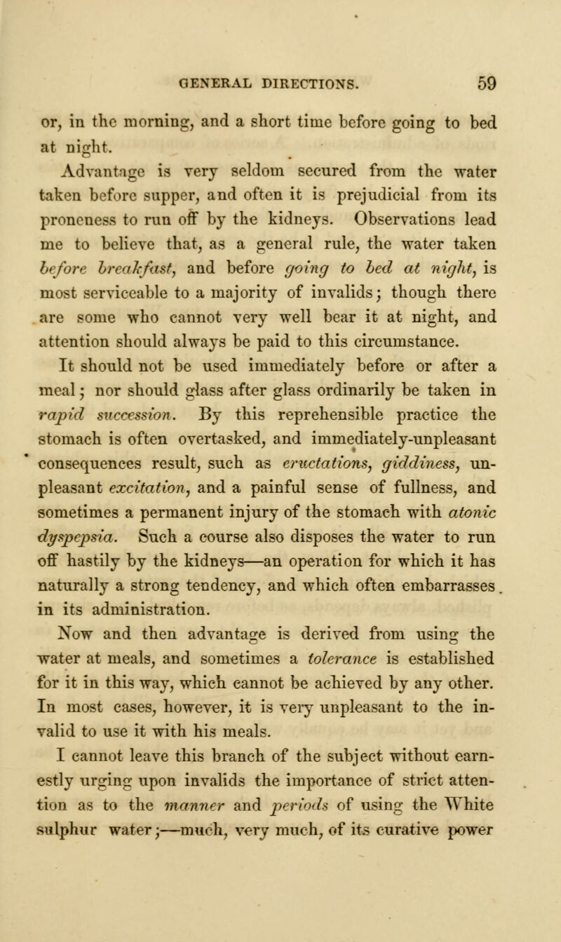 or, in the morning, and a short time before going to bed at night. Advantage is very seldom secured from the water taken before supper, and often it is prejudicial from its proncness to run off by the kidneys. Observations lead me to believe that, as a general rule, the water taken before breakfast, and before going to bed at night, is most serviceable to a majority of invalids; though there are some who cannot very well bear it at night, and attention should always be paid to this circumstance. It should not be used immediately before or after a meal; nor should glass after glass ordinarily be taken in rapid succession. By this reprehensible practice the stomach is often overtasked, and immediately-unpleasant consequences result, such as eructations, giddiness, un- pleasant excitation, and a painful sense of fullness, and sometimes a permanent injury of the stomach with atonic dyspcjjsia. Such a course also disposes the water to run off hastily by the kidneys—an operation for which it has naturally a strong tendency, and which often embarrasses. in its administration. Xow and then advantage is derived from using the water at meals, and sometimes a tolerance is established for it in this way, which cannot be achieved by any other. In most cases, however, it is veiy unpleasant to the in- valid to use it with his meals. I cannot leave this branch of the subject without earn- estly urging upon invalids the importance of strict atten- tion as to the manner and periods of using the White sulphur water;—much, very much, of its curative power