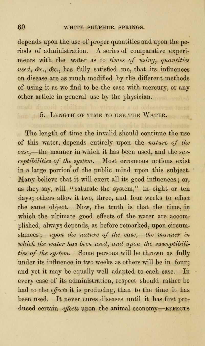 depends upon the use of proper quantities and upon the pe- riods of administration. A series of comparative experi- ments with the water as to times of using, quantities used, &c, &c, has fully satisfied me, that its influences on disease are as much modified by the different methods of using it as we find to be the case with mercury, or any other article in general use by the physician. 5. Length of time to use the Water. The length of time the invalid should continue the use of this water, depends entirely upon the nature of the case,—the manner in which it has been used, and the sus- ceptibilities of the system. Most erroneous notions exist in a large portion of the public mind upon this subject. Many believe that it will exert all its good influences', or, as they say, will  saturate the system/' in eight or ten days; others allow it two, three, and four weeks to effect the same object. Now, the truth is that the time, in which the ultimate good effects of the water are accom- plished, always depends, as before remarked, upon circum- stances ;—upon the nature of the case,—the manner in ivhich the water has been used, and upon the susceptibili- ties of the system. Some persons will be thrown as fully under its influence in two weeks as others will be in four; and yet it may be equally well adapted to each case. In every case of its administration, respect should rather be had to the effects it is producing, than to the time it has been used. It never cures diseases until it has first pro- duced certain effects upon the animal economy—effects