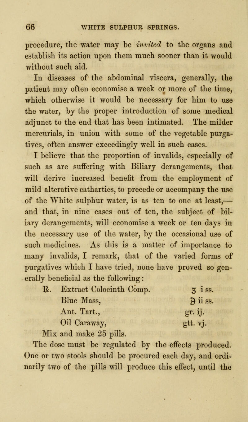 procedure, the water may be invited to the organs and establish its action upon them much sooner than it would without such aid. In diseases of the abdominal viscera, generally, the patient may often economise a week or more of the time, which otherwise it would be necessary for him to use the water, by the proper introduction of some medical adjunct to the end that has been intimated. The milder mercurials, in union with some of the vegetable purga- tives, often answer exceedingly well in such cases. I believe that the proportion of invalids, especially of such as are suffering with Biliary derangements, that will derive increased benefit from the employment of mild alterative cathartics, to precede or accompany the use of the White sulphur water, is as ten to one at least,— and that, in nine cases out of ten, the subject of bil- iary derangements, will economise a week or ten days in the necessary use of the water, by the occasional use of such medicines. As this is a matter of importance to many invalids, I remark, that of the varied forms of purgatives which I have tried, none have proved so gen- erally beneficial as the following: R. Extract Colocinth Comp. 3 i ss. Blue Mass, 9 ii ss. Ant. Tart., gr. ij. Oil Caraway, gtt. vj. Mix and make 25 pills. The dose must be regulated by the effects produced. One or two stools should be procured each day, and ordi- narily two of the pills will produce this effect, until the