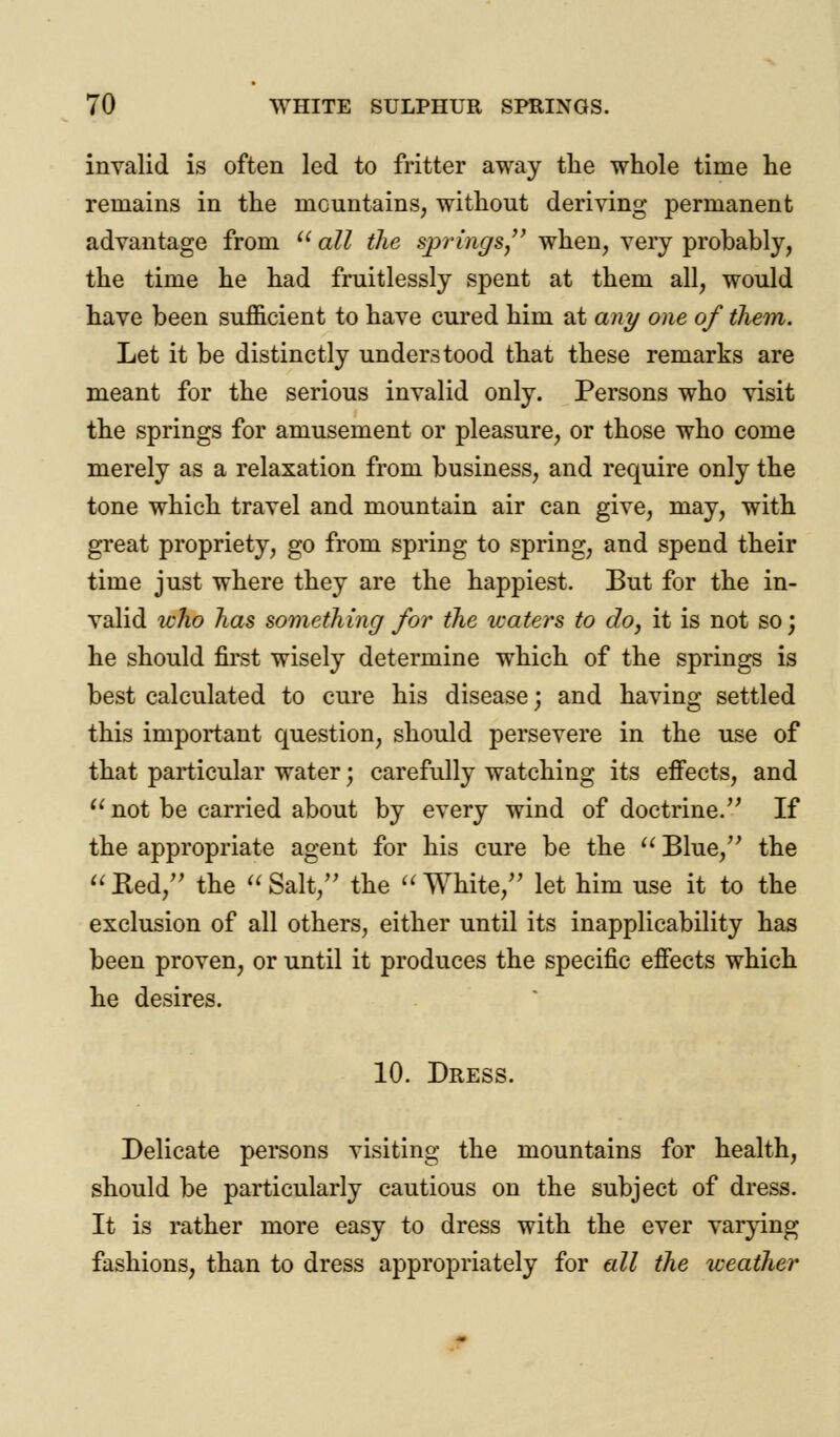 invalid is often led to fritter away the whole time he remains in the mountains, without deriving permanent advantage from  all the sjyrings, when, very probably, the time he had fruitlessly spent at them all, would have been sufficient to have cured him at any one of them. Let it be distinctly understood that these remarks are meant for the serious invalid only. Persons who visit the springs for amusement or pleasure, or those who come merely as a relaxation from business, and require only the tone which travel and mountain air can give, may, with great propriety, go from spring to spring, and spend their time just where they are the happiest. But for the in- valid who has something for the waters to do, it is not so; he should first wisely determine which of the springs is best calculated to cure his disease; and having settled this important question, should persevere in the use of that particular water; carefully watching its effects, and  not be carried about by every wind of doctrine/' If the appropriate agent for his cure be the  Blue, the  Red, the  Salt, the  White/' let him use it to the exclusion of all others, either until its inapplicability has been proven, or until it produces the specific effects which he desires. 10. Dress. Delicate persons visiting the mountains for health, should be particularly cautious on the subject of dress. It is rather more easy to dress with the ever varying fashions, than to dress appropriately for all the weather