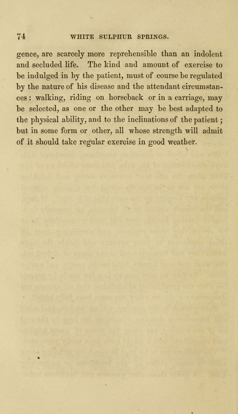 gence, are scarcely more reprehensible than an indolent and secluded life. The kind and amount of exercise to be indulged in by the patient, must of course be regulated by the nature of his disease and the attendant circumstan- ces : walking, riding on horseback or in a carriage, may be selected, as one or the other may be best adapted to the physical ability, and to the inclinations of the patient; but in some form or other, all whose strength will admit of it should take regular exercise in good weather.