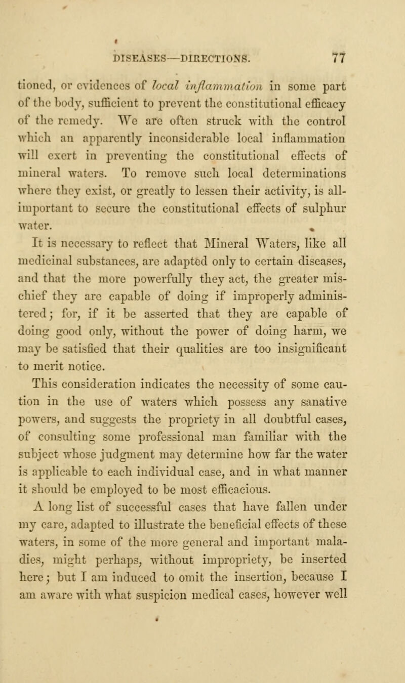 bionedj or evidences of local inflammation in sonic part of the body, sufficient to prevent the constitutional efficacy of the remedy. We are often struck with the control which an apparently inconsiderable local inflammation will exert in preventing the constitutional effects of mineral waters. To remove such local determinations where they exist, or greatly to lessen their activity, is all- important to secure the constitutional effects of sulphur water. % It is necessary to reflect that Mineral Waters, like all medicinal substances, are adapted only to certain diseases, and that the more powerfully they act, the greater mis- chief they are capable of doing if improperly adminis- tered; for, if it be asserted that they are capable of doing good only, without the power of doing harm, we may be satisfied that their qualities are too insignificant to merit notice. This consideration indicates the necessity of some cau- tion in the use of waters which possess any sanative powers, and suggests the propriety in all doubtful cases, of consulting some professional man familiar with the subject whose judgment may determine how far the water is applicable to each individual case, and in what manner it should be employed to be most efficacious. A long list of successful cases that have fallen under my care, adapted to illustrate the beneficial effects of these waters, in some of the more general and important mala- dies, might perhaps, without impropriety, be inserted here j but I am induced to omit the insertion, because I am aware with what suspicion medical cases, however well