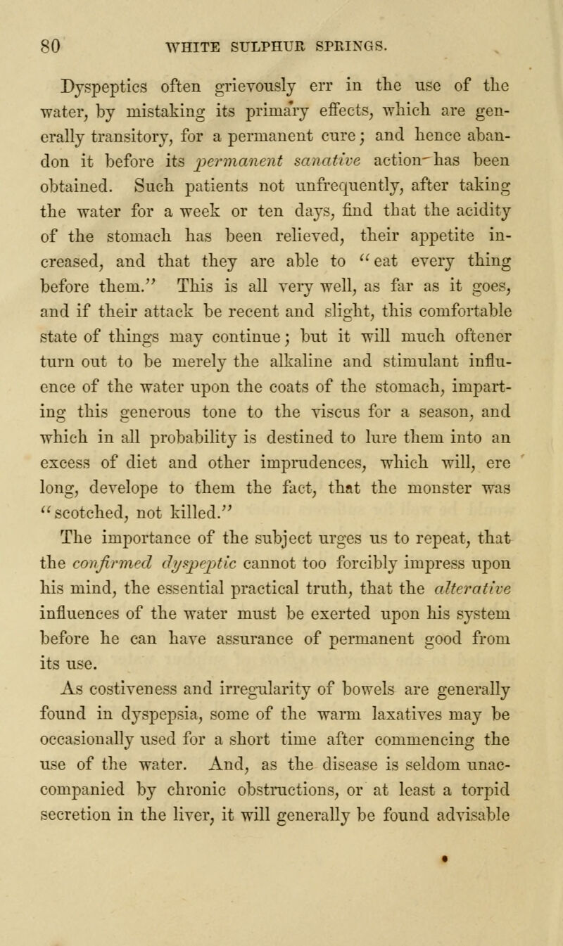 Dyspeptics often grievously err in the use of the water, by mistaking its primary effects, which are gen- erally transitory, for a permanent cure; and hence aban- don it before its permanent sanative action-has been obtained. Such patients not unfrequently, after taking the water for a week or ten days, find that the acidity of the stomach has been relieved, their appetite in- creased, and that they are able to  eat every thing before theni. This is all very well, as far as it goes, and if their attack be recent and slight, this comfortable state of things may continue; but it will much oftencr turn out to be merely the alkaline and stimulant influ- ence of the water upon the coats of the stomach, impart- ing this generous tone to the viscus for a season, and which in all probability is destined to lure them into an excess of diet and other imprudences, which will, ere long, develope to them the fact, that the monster was  scotched, not killed/' The importance of the subject urges us to repeat, that the confirmed dyspeptic cannot too forcibly impress upon his mind, the essential practical truth, that the alterative influences of the water must be exerted upon his system before he can have assurance of permanent good from its use. As costiveness and irregularity of bowels are generally found in dyspepsia, some of the warm laxatives may be occasionally used for a short time after commencing the use of the water. And, as the disease is seldom unac- companied by chronic obstructions, or at least a torpid secretion in the liver, it will generally be found advisable