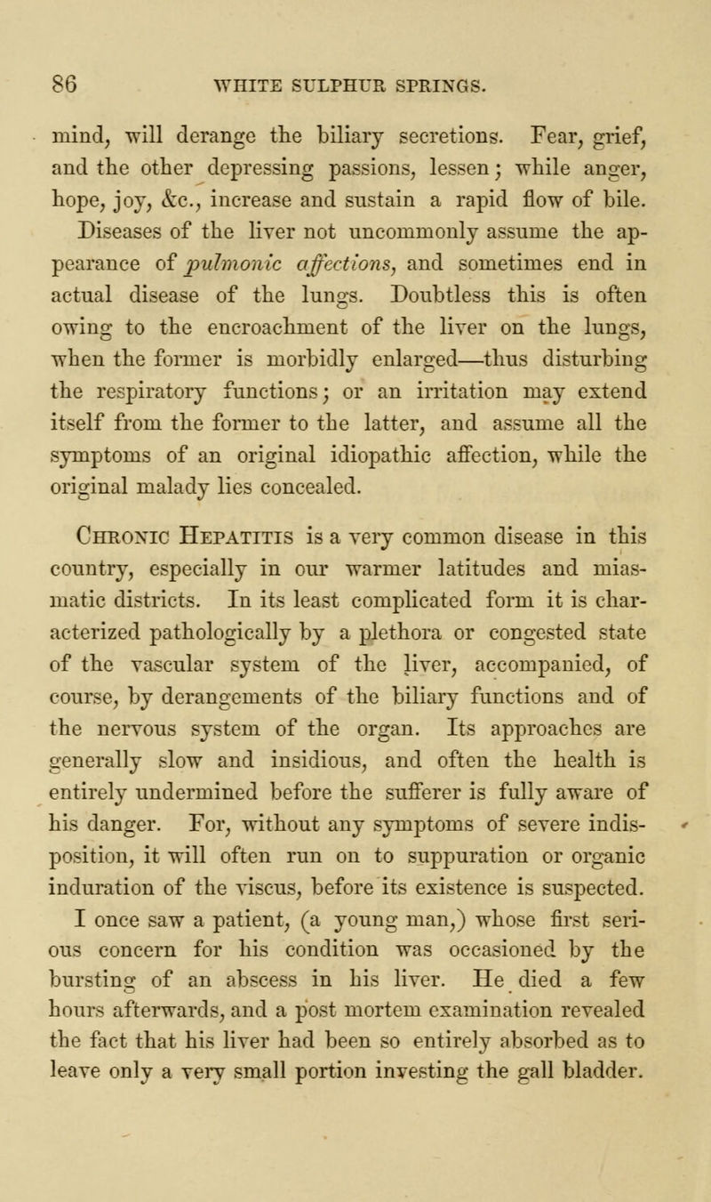 niind, will derange the biliary secretions. Fear, grief, and the other depressing passions, lessen j while anger, hope, joy, &c, increase and sustain a rapid flow of bile. Diseases of the liver not uncommonly assume the ap- pearance of pulmonic affections, and sometimes end in actual disease of the lungs. Doubtless this is often owing to the encroachment of the liver on the lungs, when the former is morbidly enlarged—thus disturbing the respiratory functions; or an irritation may extend itself from the former to the latter, and assume all the symptoms of an original idiopathic affection, while the original malady lies concealed. Chroxic Hepatitis is a very common disease in this country, especially in our warmer latitudes and mias- matic districts. In its least complicated form it is char- acterized pathologically by a plethora or congested state of the vascular system of the liver, accompanied, of course, by derangements of the biliary functions and of the nervous system of the organ. Its approaches are generally slow and insidious, and often the health is entirely undermined before the sufferer is fully aware of his danger. For, without any symptoms of severe indis- position, it will often run on to suppuration or organic induration of the viscus, before its existence is suspected. I once saw a patient, (a young man,) whose first seri- ous concern for his condition was occasioned by the bursting of an abscess in his liver. He died a few hours afterwards, and a post mortem examination revealed the fact that his liver had been so entirely absorbed as to leave only a very small portion investing the gall bladder.