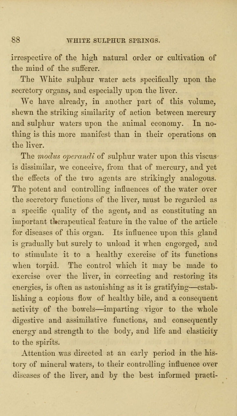 irrespective of the high natural order or cultivation of the mind of the sufferer. The White sulphur water acts specifically upon the secretory organs, and especially upon the liver. TTe have already, in another part of this volume, shewn the striking similarity of action between mercury and sulphur waters upon the animal economy. In no- thing is this more manifest than in their operations on the liver. The modus operandi of sulphur water upon this viscus is dissimilar, we conceive, from that of mercury, and yet the effects of the two agents are strikingly analogous. The potent and controlling influences of the water over the secretory functions of the liver, must be regarded as a specific quality of the agent, and as constituting an important therapeutical feature in the value of the article for diseases of this organ. Its influence upon this gland is gradually but surely to unload it when engorged, and to stimulate it to a healthy exercise of its functions when torpid. The control which it may be made to exercise over the liver, in correcting and restoring its energies, is often as astonishing as it is gratifying—estab- lishing a copious flow of healthy bile, and a consequent activity of the bowels—imparting vigor to the whole digestive and assimilative functions, and consequently energy and strength to the bod}', and life and elasticity to the spirits. Attention was directed at an early period in the his- tory of mineral waters, to their controlling influence over diseases of the liver, and by the best informed practi-