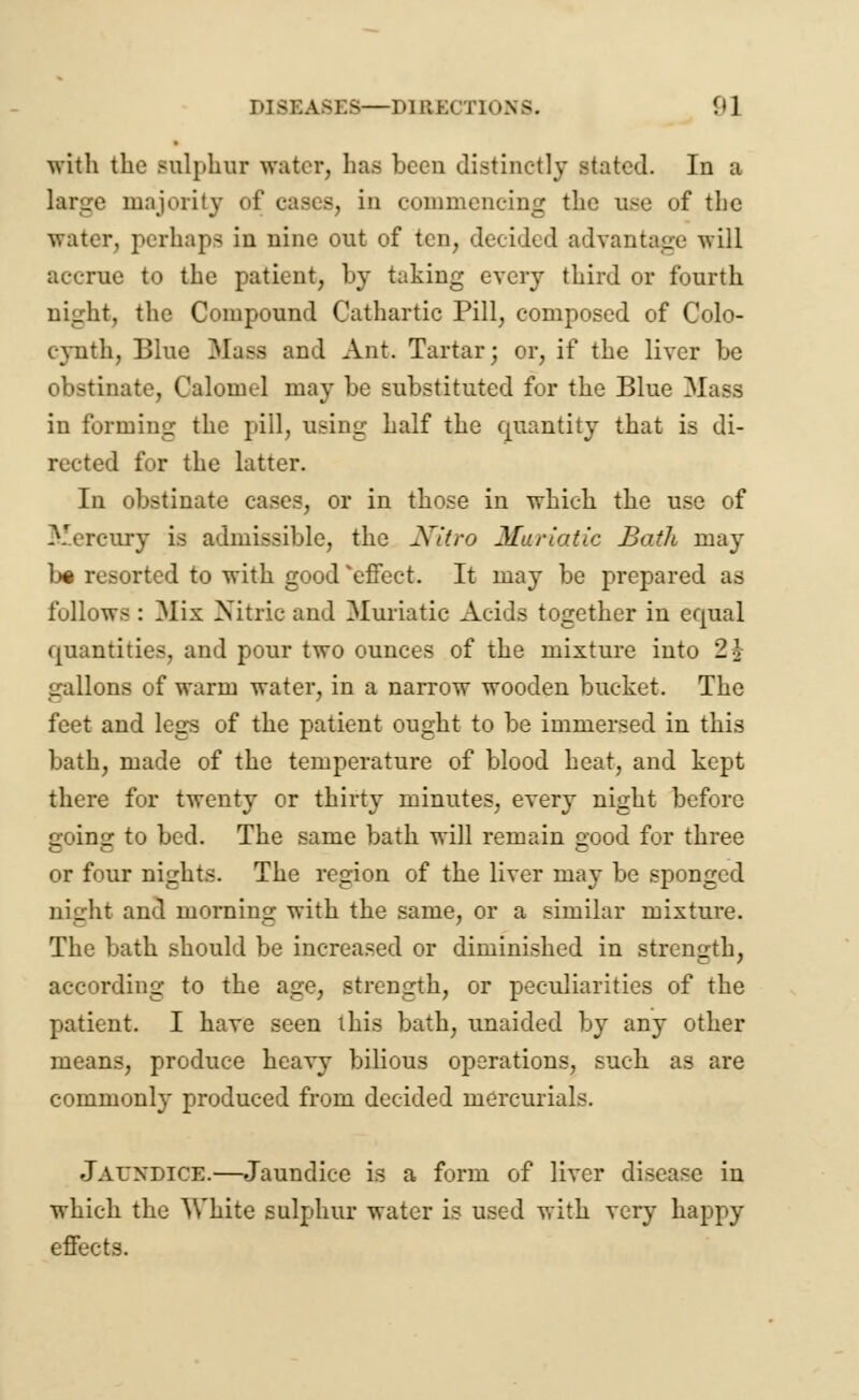 With the sulphur water, has been distinctly stated. In a majority of cases, in commencing the use of the water, perhaps in nine out of ten, decided advantage will accrue to the patient, by taking every third or fourth night, the Compound Cathartic Pill, composed of Colo- cynth, Blue Mass and Ant. Tartar; or, if the liver be obstinate, Calomel may be substituted for the Blue Mass in forming the pill, using half the quantity that is di- rected for the latter. In obstinate cases, or in those in which the use of Mercury is admissible, the Nitro Muriatic Bath may b% resorted to with good 'effect. It may be prepared as follows : Mix Nitric and Muriatic Acids together in equal quantities, and pour two ounces of the mixture into 2$ gallons of warm water, in a narrow wooden bucket. The feet and legs of the patient ought to be immersed in this bath, made of the temperature of blood heat, and kept there for twenty or thirty minutes, every night before going to bed. The same bath will remain good for three or four nights. The region of the liver may be sponged night and morning with the same, or a similar mixture. The bath should be increased or diminished in strength, according to the age, strength, or peculiarities of the patient. I have seen this bath, unaided by any other means, produce heavy bilious operations, such, as are commonly produced from decided mercurials. JAUNDICE.—Jaundice is a form of liver disease in which the White sulphur water is used with very happy effects.