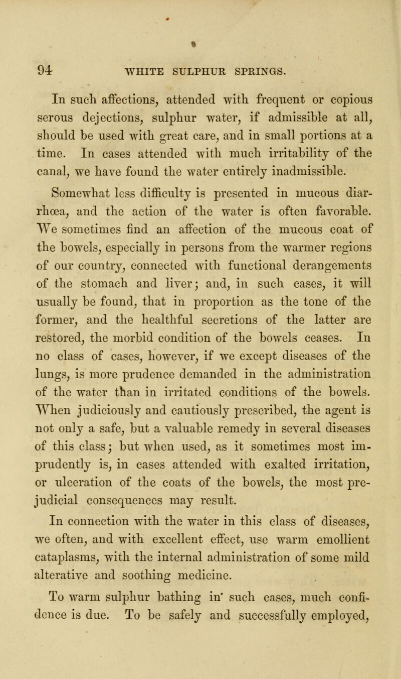 % 94 WHITE SULPHUR SPRINGS. In such affections, attended with frequent or copious serous dejections, sulphur water, if admissible at all, should be used with great care, and in small portions at a time. In cases attended with much irritability of the canal, we have found the water entirely inadmissible. Somewhat less difficulty is presented in mucous diar- rhoea, and the action of the water is often favorable. We sometimes find an affection of the mucous coat of the bowels, especially in persons from the warmer regions of our country, connected with functional derangements of the stomach and liver; and, in such cases, it will usually be found, that in proportion as the tone of the former, and the healthful secretions of the latter are restored, the morbid condition of the bowels ceases. In no class of cases, however, if we except diseases of the lungs, is more prudence demanded in the administration of the water than in irritated conditions of the bowels. When judiciously and cautiously prescribed, the agent is not only a safe, but a valuable remedy in several diseases of this class; but when used, as it sometimes most im- prudently is, in cases attended with exalted irritation, or ulceration of the coats of the bowels, the most pre- judicial consequences may result. In connection with the water in this class of diseases, we often, and with excellent effect, use warm emollient cataplasms, with the internal administration of some mild alterative and soothing medicine. To warm sulphur bathing in' such cases, much confi- dence is due. To be safely and successfully employed,