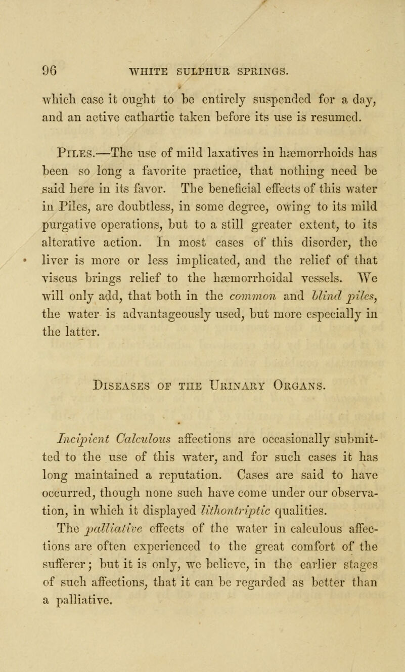 which case it ought to be entirely suspended for a day, and an active cathartic taken before its use is resumed. Piles.—The use of mild laxatives in haemorrhoids has been so long a favorite practice, that nothing need be said here in its favor. The beneficial effects of this water in Piles, are doubtless, in some degree, owing to its mild purgative operations, but to a still greater extent, to its alterative action. In most cases of this disorder, the liver is more or less indicated, and the relief of that viscus brings relief to the hemorrhoidal vessels. We will only add, that both in the common and blind piles, the water is advantageously used, but more especially in the latter. Diseases of the Urinary Organs. Incipient Calculous affections arc occasionally submit- ted to the use of this water, and for such cases it has long maintained a reputation. Cases are said to have occurred, though none such have come under our observa- tion, in which it displayed litlwntriptic qualities. The palliative effects of the water in calculous affec- tions are often experienced to the great comfort of the sufferer; but it is only, we believe, in the earlier stages of such affections, that it can be regarded as better than a palliative.