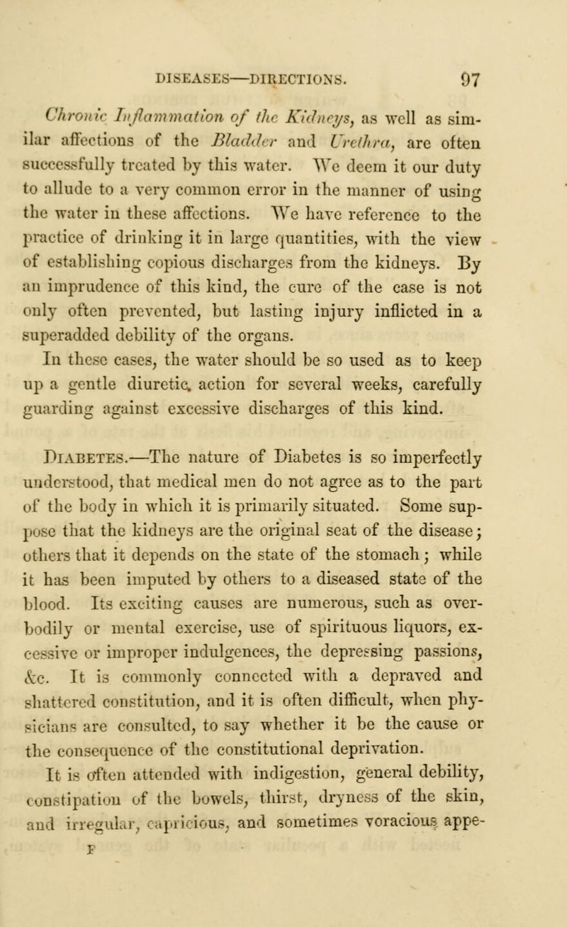 Chronic Inflammation of tJu Kidneys, as well as sim- ilar affections of the Bladder and Urethra, arc often successfully treated bj this water. We deem it our duty to allude to a very common error in the manner of using the water in these affections. We have reference to the practice of drinking it in large quantities, with the view of establishing copious discharges from the kidneys. By an imprudence of this kind, the cure of the case is not only often prevented, but lasting injury inflicted in a superadded debility of the organs. In these cases, the water should be so used as to keep up a gentle diuretic, action for several weeks, carefully guarding against excessive discharges of this kind. Diabetes.—The nature of Diabetes is so imperfectly understood, that medical men do not agree as to the part of the body in which it is primarily situated. Some sup- pose that the kidneys are the original seat of the disease; others that it depends on the state of the stomach; while it has been imputed by others to a diseased state of the blood. Its exciting causes are numerous, such as over- bodily or mental exercise, use of spirituous liquors, ex- cessive or improper indulgences, the depressing passions, Ax-. It is commonly connected with a depraved and shattered constitution, and it is often difficult, when phy- sician^ are consulted, to say whether it be the cause or the consequence of the constitutional deprivation. It is often attended with indigestion, general debility, constipation of the bowels, thirst, dryness of the skin, and irregular, capricious, and sometimes voracious appe-