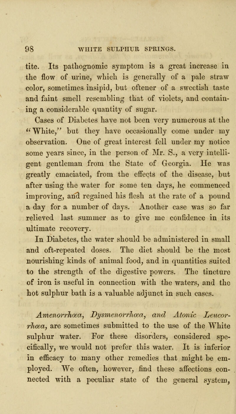 tite. Its pathognomic symptom is a great increase in the flow of urine, which is generally of a pale straw color, sometimes insipid, but oftener of a sweetish taste and faint smell resembling that of violets, and contain- ing a considerable quantity of sugar. Cases of Diabetes have not been very numerous at the  White, but they have occasionally come under my observation. One of great interest fell under my notice some years since, in the person of Mr. S., a very intelli- gent gentleman from the State of Georgia. He was greatly emaciated, from the effects of the disease, but after using the water for some ten days, he commenced improving, and regained his flesh at the rate of a pound a day for a number of days. Another case was so far relieved last summer as to give me confidence in its ultimate recovery. In Diabetes, the water should be administered in small and oft-repeated doses. The diet should be the most nourishing kinds of animal food, and in quantities suited to the strength of the digestive powers. The tincture of iron is useful in connection with the waters, and the hot sulphur bath is a valuable adjunct in such cases. Amenorrhea, Dysmenorrhea, and Atonic Leucor- rhoea, are sometimes submitted to the use of the White sulphur water. For these disorders, considered spe- cifically, we would not prefer this water. It is inferior in efficacy to many other remedies that might be em- ployed. We often, however, find these affections con- nected with a peculiar state of the general system,