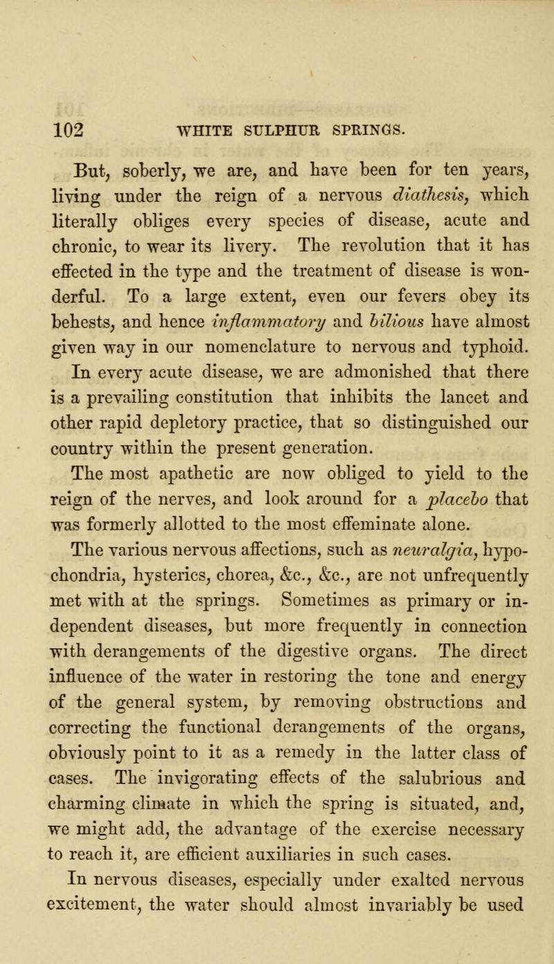 But, soberly, we are, and have been for ten years, living nnder tlie reign of a nervous diathesis, which literally obliges every species of disease, acute and chronic, to wear its livery. The revolution that it has effected in the type and the treatment of disease is won- derful. To a large extent, even our fevers obey its behests, and hence inflammatory and bilious have almost given way in our nomenclature to nervous and typhoid. In every acute disease, we are admonished that there is a prevailing constitution that inhibits the lancet and other rapid depletory practice, that so distinguished our country within the present generation. The most apathetic are now obliged to yield to the reign of the nerves, and look around for a placebo that was formerly allotted to the most effeminate alone. The various nervous affections, such as neuralgia, hypo- chondria, hysterics, chorea, &c, &c, are not unfrequently met with at the springs. Sometimes as primary or in- dependent diseases, but more frequently in connection with derangements of the digestive organs. The direct influence of the water in restoring the tone and energy of the general S3rstem, by removing obstructions and correcting the functional derangements of the organs, obviously point to it as a remedy in the latter class of cases. The invigorating effects of the salubrious and charming climate in which the spring is situated, and, we might add, the advantage of the exercise necessary to reach it, are efficient auxiliaries in such cases. In nervous diseases, especially under exalted nervous excitement, the water should almost invariably be used