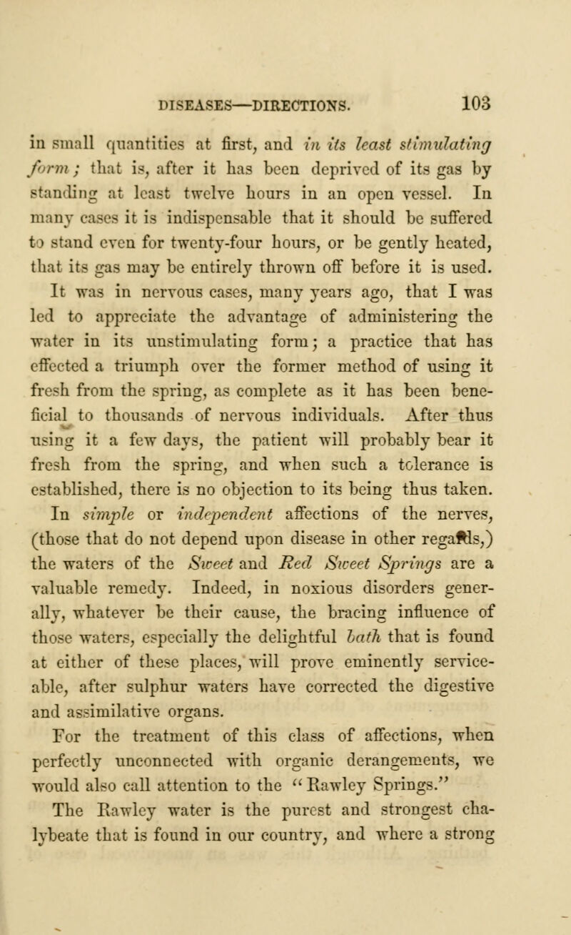 in small quantities at first, and in its least stimulating form; that is, after it has been deprived of its gas by standing at least twelve hours in an open vessel. In many cases it is indispensable that it should be suffered to stand even for twenty-four hours, or be gently heated, that its gas may be entirely thrown off before it is used. It was in nervous cases, many years ago, that I was led to appreciate the advantage of administering the water in its unstimulating form; a practice that has effected a triumph over the former method of using it fresh from the spring, as complete as it has been bene- ficial to thousands of nervous individuals. After thus using it a few days, the patient will probably bear it fresh from the spring, and when such a tolerance is established, there is no objection to its being thus taken. In simple or independent affections of the nerves, (those that do not depend upon disease in other regaftls,) the waters of the Sweet and Bed Sweet Springs are a valuable remedy. Indeed, in noxious disorders gener- ally, whatever be their cause, the bracing influence of those waters, especially the delightful lath that is found at either of these places, will prove eminently service- able, after sulphur waters have corrected the digestive and assimilative organs. For the treatment of this class of affections, when perfectly unconnected with organic derangements, we would also call attention to the  Rawley Springs.'' The Eawlcy water is the purest and strongest cha- lybeate that is found in our country, and where a strong