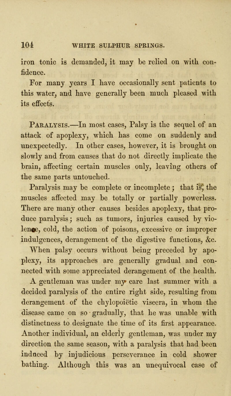 iron tonic is demanded, it may be relied on with con- fidence. For many years I have occasionally sent patients to this water, and have generally been much pleased with its effect's. Paralysis.—In most cases, Palsy is the seqnel of an attack of apoplexy, which has come on suddenly and unexpectedly. In other cases, however, it is brought on slowly and from causes that do not directly implicate the brain, affecting certain muscles only, leaving others of the same parts untouched. Paralysis may be complete or incomplete ; that is, the muscles affected may be totally or partially powerless. There are many other causes besides apoplexy, that pro- duce paralysis; such as tumors, injuries caused by vio- len#e, cold, the action of poisons, excessive or improper indulgences, derangement of the digestive functions, &c. When palsy occurs without being preceded by apo- plexy, its approaches are generally gradual and con- nected with some appreciated derangement of the health. A gentleman was under my» care last summer with a decided paralysis of the entire right side, resulting from derangement of the chylopoietic viscera, in whom the disease came on so ■ gradually, that he was unable with distinctness to designate the time of its first appearance. Another individual, an elderly gentleman, was under my direction the same season, with a paralysis that had been indaced by injudicious perseverance in cold shower bathing. Although this was an unequivocal case of