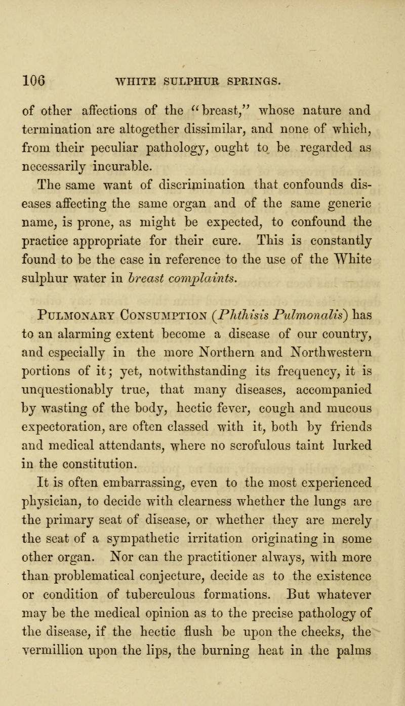 of other affections of the  breast/' whose nature and termination are altogether dissimilar, and none of which, from their peculiar pathology, ought to be regarded as necessarily incurable. The same want of discrimination that confounds dis- eases affecting the same organ and of the same generic name, is prone, as might be expected, to confound the practice appropriate for their cure. This is constantly found to be the case in reference to the use of the White sulphur water in breast complaints. Pulmonary Consumption (Phthisis Puhnonalis) has to an alarming extent become a disease of our countiy, and especially in the more Northern and Northwestern portions of it; yet, notwithstanding its frequency, it is unquestionably true, that many diseases, accompanied by wasting of the body, hectic fever, cough and mucous expectoration, are often classed with it, both by friends and medical attendants, where no scrofulous taint lurked in the constitution. It is often embarrassing, even to the most experienced physician, to decide with clearness whether the lungs are the primary seat of disease, or whether they are merely the seat of a sympathetic irritation originating in some other organ. Nor can the practitioner always, with more than problematical conjecture, decide as to the existence or condition of tuberculous formations. But whatever may be the medical opinion as to the precise pathology of the disease, if the hectic flush be upon the cheeks, the Vermillion upon the lips, the burning heat in the palms