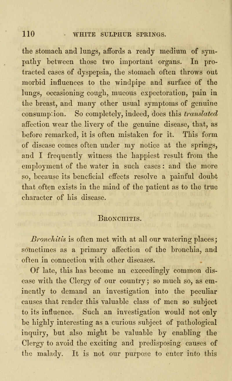 the stomach and lungs, affords a ready medium of sym- pathy between those two important organs. In pro- tracted cases of dyspepsia, the stomach often throws out morbid influences to the windpipe and surface of the lungs, occasioning cough, mucous expectoration, pain in the breast, and many other usual symptoms of genuine consumption. So completely, indeed, does this translated affection wear the livery of the genuine disease, that, as before remarked, it is often mistaken for it. This form of disease comes often under my notice at the springs, and I frequently witness the happiest result from the employment of the water in such cases: and the more so, because its beneficial effects resolve a painful doubt that often exists in the mind of the patient as to the true character of his disease. Bronchitis. Bronchitis is often met with at all our watering places; sometimes as a primary affection of the bronchia, and often in connection with other diseases. Of late, this has become an exceedingly common dis- ease with the Clergy of our country; so much so, as em- inently to demand an investigation into the peculiar causes that render this valuable class of men so subject to its influence. Such an investigation would not only be highly interesting as a curious subject of pathological inquiry, but also might be valuable by enabling the Clergy to avoid the exciting and predisposing causes of the malady. It is not our purpose to enter into this