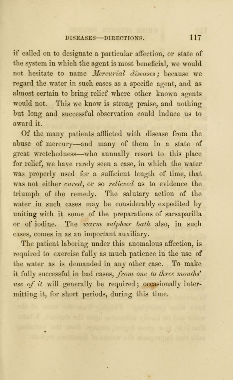 if called on to designate a particular affection, or state of the system in which the agent is most beneficial, we would not hesitate to name Mercurial diseases; because we regard the water in such cases as a specific agent, and as almost certain to bring relief where other known agents would not. This we know is strong praise, and nothing but long and successful observation could induce us to award it. Of the many patients afflicted with disease from the abuse of mercury—and many of them in a state of great wretchedness—who annually resort to this place for relief, we have rarely seen a case, in which the water was properly used for a sufficient length of time, that was not either cured, or so relieved as to evidence the triumph of the remedy. The salutary action of the water in such cases may be considerably expedited by uniting with it some of the preparations of sarsaparilla or of iodine. The warm sulphur Lath also, in such cases, comes in as an important auxiliary. The patient laboring under this anomalous affection, is required to exercise fully as much patience in the use of the water as is demanded in any other case. To make it fully successful in bad cases, from one to three months' ■use of it will generally be required; occasionally inter- mitting it, for short periods, during this time.