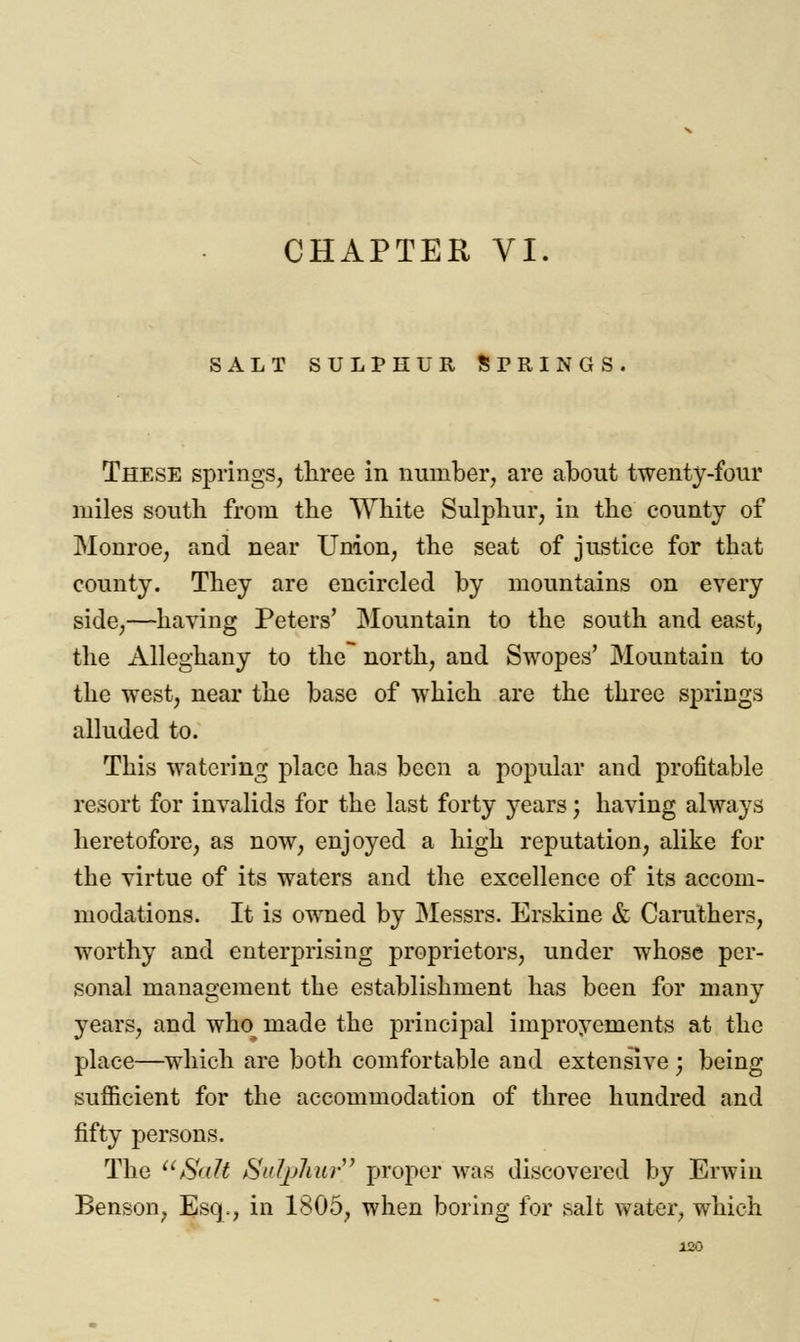 CHAPTER VI. SALT SULPHUR SPRINGS. These springs, three in number, are about twenty-four miles south from the White Sulphur, in the county of Monroe, and near Union, the seat of justice for that county. They are encircled by mountains on every side,—having Peters' Mountain to the south and east, the Alleghany to the north, and Swopes' Mountain to the west, near the base of which are the three springs alluded to. This watering place has been a popular and profitable resort for invalids for the last forty years; having always heretofore, as now, enjoyed a high reputation, alike for the virtue of its waters and the excellence of its accom- modations. It is owned by Messrs. Erskine & Caruthers, worthy and enterprising proprietors, under whose per- sonal management the establishment has been for many years, and wlm made the principal improvements at the place—which are both comfortable and extensive j being sufficient for the accommodation of three hundred and fifty persons. The Salt Sulphur' proper was discovered by Erwiu Benson, Esq., in 1805, when boring for salt water, which