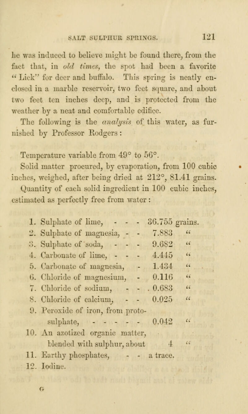 SALT BUJ I'KINGS. 1-1 he was induced to believe might be found there, from the fact that, in old timet, the spot had been a favorite u Lick for deer and buffalo. This spring is neatly en- I in a marble reservoir, two feet square, and about two feet ten inches deep, and is protected from the weather by a neat and comfortable edifice. The following is the analysis of this water, as fur- nished by Professor Rodgers : Temperature variable from 49° to 5G°. Solid matter procured, by evaporation, from 100 cubic inches, weighed, after being dried at 212°, 81.41 grains. Quantity of each solid ingredient in 100 cubic inches, estimated as perfectly free from water: 1. Sulphate of lime, - - - 36.755 grains. 2. Sulphate of magnesia, - - 7.883 u Sulphate of soda, - - - 0.082 u \. Carbonate of lime, - - - 4.445  5. Carbonate of magnesia, - 1.434 • i. Chloride of magnesium, - 0.11G • 7. Chloride of sodium, - - . 0.683  Chloride of calcium, - - 0.025  9. Peroxide of iron, from proto- sulphate, 0.042  10. An azotized organic matter, blended with sulphur, about 4 11. Earthy phosphates, - - a trace. 12. Iodine.