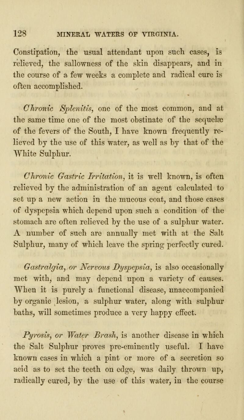 Constipation, the usual attendant upon such cases, is relieved, the sallowness of the skin disappears, and in the course of a few weeks a complete and radical cure is often accomplished. Chronic Splenitis, one of the most common, and at the same time one of the most obstinate of the sequelae of the fevers of the South, I have known frequently re- lieved by the use of this water, as well as by that of the White Sulphur. Chronic Gastric Irritation, it is well known, is often relieved by the administration of an agent calculated to set up a new action in the mucous coat, and those cases of dyspepsia which depend upon such a condition of the stomach are often relieved by the use of a sulphur water. A number of such are annually met with at the Salt Sulphur, many of which leave the spring perfectly cured. GastraJgia, or Nervous Dyspepsia, is also occasionally met with, and may depend upon a variety of causes. When it is purely a functional disease, unaccompanied by organic lesion, a sulphur water, along with sulphur baths, will sometimes produce a very happy effect. Pyrosis, or Water Brash, is another disease in which the Salt Sulphur proves pre-eminently useful. I have known cases in which a pint or more of a secretion so acid as to set the teeth on edge, was daily thrown up, radically cured, by the use of this water, in the course