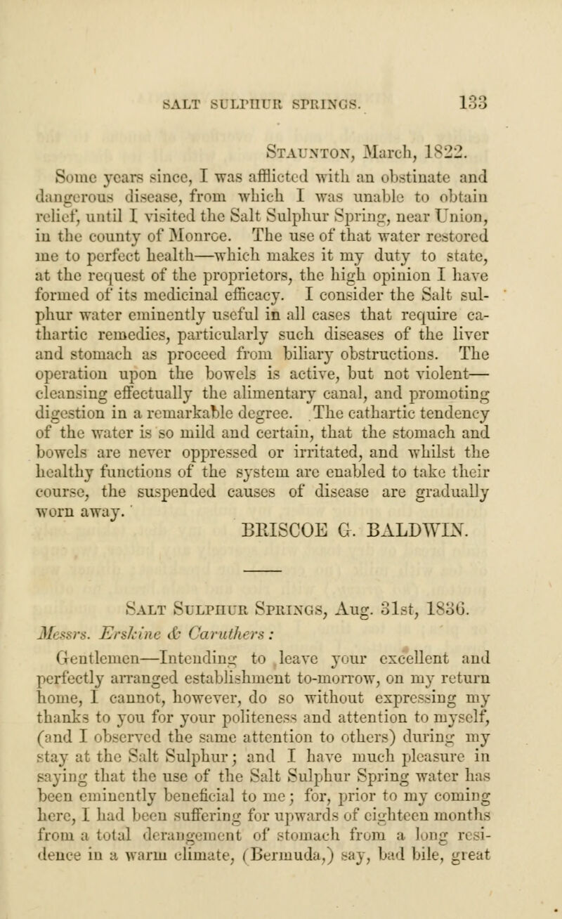 Staunton, March, L822. Borne years since, I was afflicted with an obstinate and dangerous disease, from which I was unable to obtain relict', until 1 visited the Salt Sulphur Spring, near Union, in the county of Monroe. The use of that water restored me to perfect health—which makes it my duty to state, at the request of the proprietors, the high opinion I have formed of its medicinal efficacy. I consider the Salt sul- phur water eminently useful in all cases that require ca- thartic remedies, particularly such diseases of the liver and stomach as proceed from biliary obstructions. The operation upon the bowels is active, but not violent— cleansing effectually the alimentary canal, and promoting digestion in a remarkable degree. The cathartic tendency of the water is so mild and certain, that the stomach and bowels are never oppressed or irritated, and whilst the healthy functions of the system arc enabled to take their course, the suspended causes of disease are gradually worn away. BRISCOE G. BALDWIN. Salt Suiphub Springs, Aug. 31st, 1836. Erskine <£ ('{truth* rs : dtlemen—Intending to leave your excellent and perfectly arranged establishment to-morrow, on my return home, I cannot, however, do so without expressing my thanks to you for your politeness and attention to myself, (and I observed the same attention to others) during my stay at the Salt Sulphur; and I have much pleasure in saying that the use of the Salt Sulphur Spring water has been eminently beneficial to me; for, prior to my coming here, I had been suffering for upwards of eighteen months from a total derangement of stomach from a long n d- dence in a warm climate. (Bermuda,) say, bad bile, gieat