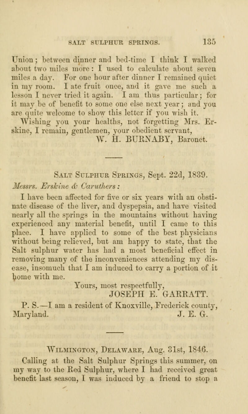 CFnionj between dinner and bed-time I think I walked abont two milea more: I need to calculate aboul ■■ miles a day. For one hour after dinner I remained quiet in my room. I ate fruit once, and it gave me such a : I never tried it again. lam thus particular; for it may be of benefit to some one else next year; and you are quite welcome to show this letter if you wish it. Wishing you your healths, not forgetting Mrs. Er- skine, I remain, gentlemen, your obedient servant, W. H. BURNABY, Baronet. Salt Sulpiiur Springs, Sept. 22d, 1839. Messrs. Er$kine & Caruthers: I have been aiFected for five or six years witli an obsti- nate disease of the liver, and dyspepsia, and have visited nearly all the springs in the mountains without having experienced any material benefit, until I came to this place. I have applied to some of the best physicians without being relieved, but am happy to state, that the Salt sulphur water has had a most beneficial effect in removing many of the inconveniences attending my dis- ease, insomuch that I am induced to carry a portion of it ^onie with me. Yours, most respectfully, JOSEPH E. GARRATT. P. S.—I am a resident of Knoxville, Frederick county, Maryland. J. E. G. Wilmington, Delaware, Aug. 31st, 1846. Calling at the Salt Sulphur Springs this summer, on my way to the Red Sulphur, where I had received great benefit last season, I was induced by a friend to stop a