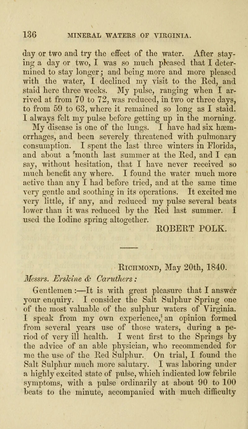 day or two and try the effect of the water. After stay- ing a day or two, I was so much pleased that I deter- mined to stay longer; and heing more and more pleased with the water, I declined my visit to the Red, and staid here three weeks. My pulse, ranging when I ar- rived at from 70 to 72, was reduced, in two or three days, to from 59 to 63, where it remained so long as I staid. I always felt my pulse before getting up in the morning. My disease is one of the lungs. I have had six haem- orrhages, and been severely threatened with .pulmonary consumption. I spent the last three winters in Florida, and about a pmonth last summer at the Red, and I can say, without hesitation, that I have never received so much benefit any where. I found the water much more active than any I had before tried, and at the same time very gentle and soothing in its operations. It excited me very little, if any, and reduced my pulse several beats lower than it was reduced by the Red last summer. I used the Iodine spring altogether. ROBERT POLK. Richmond, May 20th, 1840. Messrs. ErsMne & Carutliers: Gentlemen:—It is with great pleasure that I answer your enquiry. I consider the Salt Sulphur Spring one of the most valuable of the sulphur waters of Virginia. I speak from my own experience,5 an opinion formed from several years use of those waters, during a pe- riod of very ill health. I went first to the Springs by the advice of an able physician, who recommended for me the use of the Red Sulphur. On trial, I found the Salt Sulphur much more salutary. I was laboring under a highly excited state of pulse, which indicated low febrile symptoms, with a pulse ordinarily at about 90 to 100 beats to the minute, accompanied with much difficulty